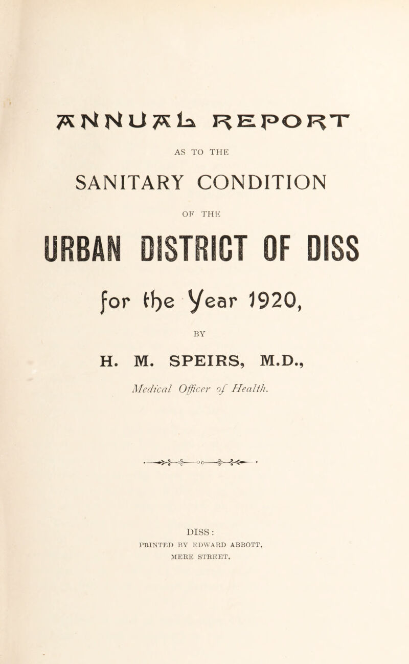 REPORT AS TO THE SANITARY CONDITION OF THE CT OF DISS for tf)e Year 1920, BY H. M. SPEIRS, M.D., Medical Officer of Health. DISS : PRINTED BY EDWARD ABBOTT, MERE STREET,