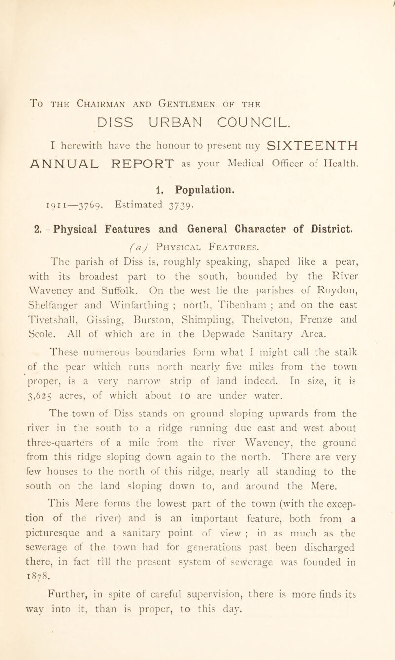 To the Chairman and Gentlemen of the DISS URBAN COUNCIL. I herewith have the honour to present my SIXTEENTH ANNUAL REPORT as your Medical Officer of Health. 1. Population. 1911—3769. Estimated 3739. 2. - Physical Features and General Character of District. (a) Physical Features. The parish of Diss is, roughly speaking, shaped like a pear, with its broadest part to the south, bounded by the River Waveney and Suffolk. On the west lie the parishes of Roydon, Shelfanger and Winfarthing ; north, Tibenham ; and on the east Tivetshall, Gissing, Burston, Shimpling, Thelveton, Frenze and Scole. All of which are in the Depwade Sanitary Area. These numerous boundaries form what I might call the stalk of the pear which runs north nearly five miles from the town proper, is a very narrow strip of land indeed. In size, it is 3,625 acres, of which about 10 are under water. The town of Diss stands on ground sloping upwards from the river in the south to a ridge running due east and west about three-quarters of a mile from the river Waveney, the ground from this ridge sloping down again to the north. There are very few houses to the north of this ridge, nearly all standing to the south on the land sloping down to, and around the Mere. This Mere forms the lowest part of the town (with the excep- tion of the river) and is an important feature, both from a picturesque and a sanitary point of view ; in as much as the sewerage of the town had for generations past been discharged there, in fact till the present system of sewerage was founded in 1878. Further, in spite of careful supervision, there is more finds its way into it, than is proper, to this day.