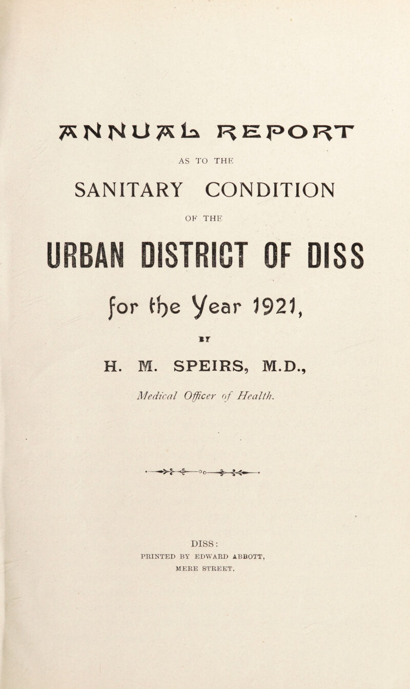REPORT AS TO the SANITARY CONDITION OF THE URBAN DISTRICT OF DISS for tf)e year 1921, *? H. M. SPEIRS, M.D., Medical Officer of Health. DISS: PRINTED BY EDWARD ABBOTT, MERE STREET,
