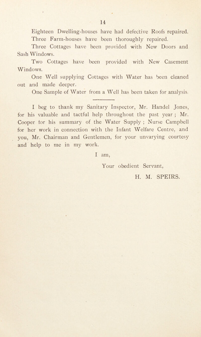 I 14 Eighteen Dwelling-houses have had defective Roofs repaired. Three Farm-houses have been thoroughly repaired. Three Cottages have been provided with New Doors and Sash Windows. Two Cottages have been provided with New Casement Windows. One Well supplying Cottages with Water has been cleaned out and made deeper. One Sample of Water from a Well has been taken for analysis. I beg to thank my Sanitary Inspector, Mr. Handel Jones, for his valuable and tactful help throughout the past year ; Mr. Cooper for his summary of the Water Supply ; Nurse Campbell for her work in connection with the Infant Welfare Centre, and you, Mr. Chairman and Gentlemen, for your unvarying courtesy and help to me in my work. I am, Your obedient Servant, H. M. SPEIRS.