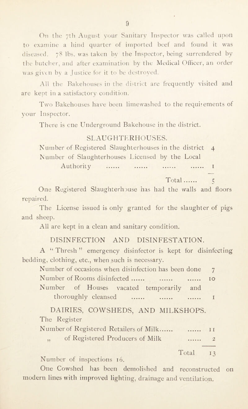 On the 7th Auo'ust your Sanitary Inspector was called upon to examine a hind quarter of imported beef and found it was diseased. 78 lbs. was taken by the Inspector, being surrendered by the butcher, and after examination by tlie Mctlical Officer, an order w^as gi\'tn by a Justice for it to be destroyed. All the Bakehouses in the district are frequently visited and are kept in a satisfactoi'y condition. Two Bakehouses have been lime washed to the requirements of your Inspector. There is cne Underground Bakehouse in the district. SLAUGHTERHOUSES. Number of Registered Slaughterhouses in the district 4 Number of Slaughterhouses Licensed by the Local Authority i Total 5 One Registered Slaughterhouse has had the walls and floors repaired. The License issued is only granted for the slaughter of pigs and sheep. All are kept in a clean and sanitary condition. DISINFECTION AND DISINFESTATION. A “ Thresh ” emergency disinfector is kept for disinfecting bedding, clothing, etc., when such is necessary. Number of occasions when disinfection has been done 7 Number of Rooms disinfected 10 Number of Houses vacated temporarily and thoroughly cleansed I DAIRIES, COWSHEDS, AND MILKSHOPS. The Register Number of Registered Retailers of Milk ii ,, of Registered Producers of Milk 2 Total 13 Number of inspections 16. One Cowshed has been demolished and reconstructed on modern lines with improved lighting, drainage and ventilation.