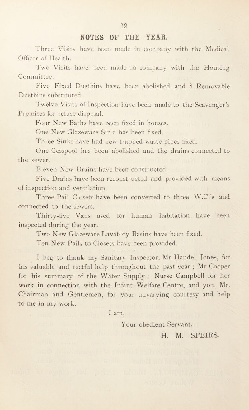 Three Visits have been made in company with the Medical (Officer of Health. Two Visits have been made in company with the Housing Committee. Fi ve Fixed Dustbins have been abolished and 8 Removable Dustbins substituted. Twelve Visits of Inspection have been made to the Scavenger’s Premises for refuse disposal. Four New Baths have been fixed in houses. One New Glazeware Sink has been fixed. Three Sinks have had new trapped waste-pipes fixed. One Cesspool has been abolished and the drains connected to the sewer. Eleven New Drains have been constructed. Five Drains have been reconstructed and provided with means of inspection and ventilation. Th ree Pail Closets have been converted to three W.C.’s and connected to the sewers. Thirty-five Vans used for human habitation have been inspected during the year. Two New Glazeware Lavatory Basins have been fixed. Ten New Pails to Closets have been provided. I beg to thank my Sanitary Inspector, Mr Handel Jones, for his valuable and tactful help throughout the past year ; Mr Cooper for his summary of the Water Supply ; Nurse Campbell for her work in connection with the Infant Welfare Centre, and you, Mr. Chairman and Gentlemen, for your unvarying courtesy and help to me in my work. I am. Your obedient Servant, H. M. SPEIRS.