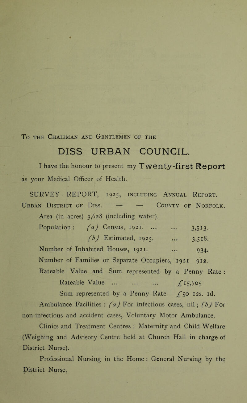 To the Chairman and Gentlemen of the DISS URBAN COUNCIL. I have the honour to present my Twenty-first Report as your Medical Officer of Health. SURVEY REPORT, 1925, including Annual Report. Urban District of Diss. — — County of Norfolk. Area (in acres) 3,62$ (including water). Population: (a) Census, 1921. ... ... 3,513. (b) Estimated, 1925. ... 3,518. Number of Inhabited Houses, 1921. ... 934. Number of Families or Separate Occupiers, 1921 912. Rateable Value and Sum represented by a Penny Rate : Rateable Value ... ... ... XI5>7°5 Sum represented by a Penny Rate o 12s. id. Ambulance Facilities : (a) For infectious cases, nil; (b) For non-infectious and accident cases, Voluntary Motor Ambulance. Clinics and Treatment Centres : Maternity and Child Welfare (Weighing and Advisory Centre held at Church Hall in charge of District Nurse). Professional Nursing in the Home : General Nursing by the District Nurse.