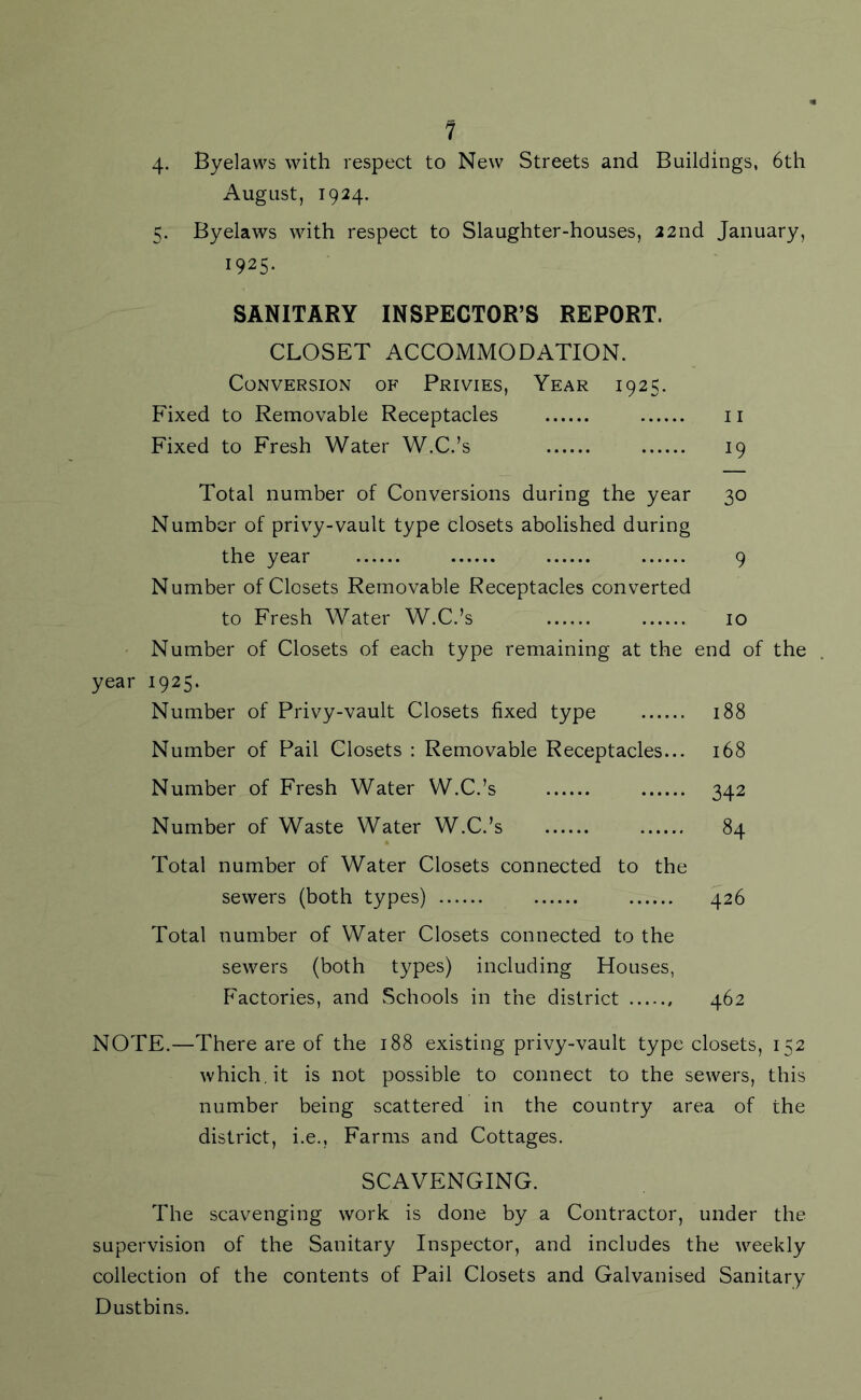 4- 1 Byelaws with respect to New Streets and Buildings, 6th August, 1924. 5. Byelaws with respect to Slaughter-houses, 22nd January, 1925* SANITARY INSPECTOR’S REPORT. CLOSET ACCOMMODATION. Conversion of Privies, Year 1925. Fixed to Removable Receptacles 11 Fixed to Fresh Water W.C.’s 19 Total number of Conversions during the year 30 Number of privy-vault type closets abolished during the year 9 Number of Closets Removable Receptacles converted to Fresh Water W.C.’s 10 Number of Closets of each type remaining at the end of the year 1925. Number of Privy-vault Closets fixed type 188 Number of Pail Closets : Removable Receptacles... 168 Number of Fresh Water W.C.’s 342 Number of Waste Water W.C.’s 84 Total number of Water Closets connected to the sewers (both types) 426 Total number of Water Closets connected to the sewers (both types) including Houses, Factories, and Schools in the district 462 NOTE.—There are of the 188 existing privy-vault type closets, 152 which.it is not possible to connect to the sewers, this number being scattered in the country area of the district, i.e., Farms and Cottages. SCAVENGING. The scavenging work is done by a Contractor, under the supervision of the Sanitary Inspector, and includes the weekly collection of the contents of Pail Closets and Galvanised Sanitary Dustbins.