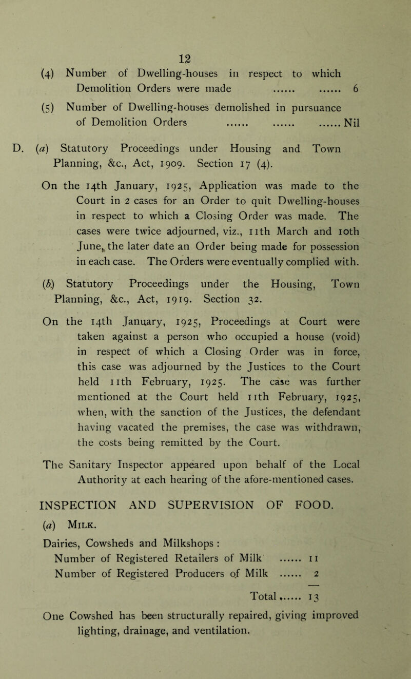 (4) Number of Dwelling-houses in respect to which Demolition Orders were made 6 (5) Number of Dwelling-houses demolished in pursuance of Demolition Orders Nil D. (a) Statutory Proceedings under Housing and Town Planning, &c., Act, 1909. Section 17 (4). On the 14th January, 1925, Application was made to the Court in 2 cases for an Order to quit Dwelling-houses in respect to which a Closing Order was made. The cases were twice adjourned, viz., nth March and 10th June^the later date an Order being made for possession in each case. The Orders were eventually complied with. (6) Statutory Proceedings under the Housing, Town Planning, &c., Act, 1919. Section 32. On the 14th January, 1925, Proceedings at Court were taken against a person who occupied a house (void) in respect of which a Closing Order was in force, this case was adjourned by the Justices to the Court held nth February, 1925. The case was further mentioned at the Court held nth February, 1925, when, with the sanction of the Justices, the defendant having vacated the premises, the case was withdrawn, the costs being remitted by the Court. The Sanitary Inspector appeared upon behalf of the Local Authority at each hearing of the afore-mentioned cases. INSPECTION AND SUPERVISION OF FOOD. (a) Milk. Dairies, Cowsheds and Milkshops : Number of Registered Retailers of Milk 11 Number of Registered Producers of Milk 2 Total, 13 One Cowshed has been structurally repaired, giving improved lighting, drainage, and ventilation.