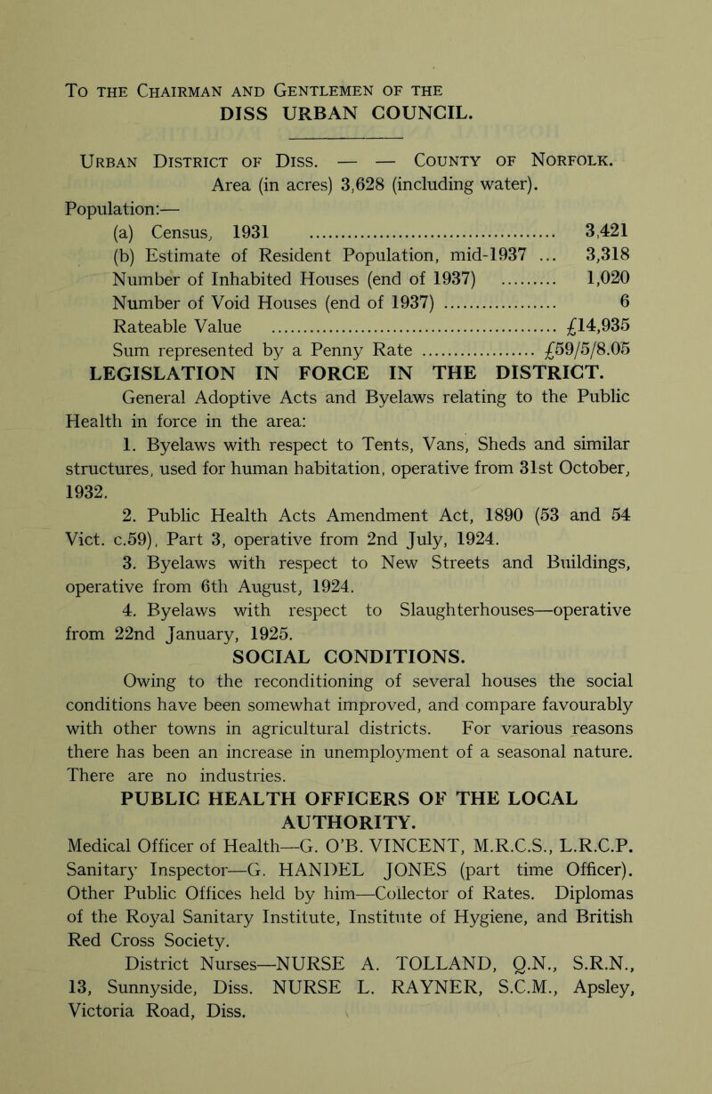 To THE Chairman and Gentlemen oe the DISS URBAN COUNCIL. Urban District of Diss. — — County of Norfolk. Area (in acres) 3,628 (including water). Population:— (a) Census, 1931 3,421 (b) Estimate of Resident Population, mid-1937 ... 3,318 Number of Inhabited Houses (end of 1937) 1,020 Number of Void Houses (end of 1937) 6 Rateable Value £14,935 Sum represented by a Penny Rate £59/5/8.05 LEGISLATION IN FORCE IN THE DISTRICT. General Adoptive Acts and Byelaws relating to the Public Health in force in the area: 1. Byelaws with respect to Tents, Vans, Sheds and similar structures, used for human habitation, operative from 31st October, 1932. 2. Public Health Acts Amendment Act, 1890 (53 and 54 Viet. C.59), Part 3, operative from 2nd July, 1924. 3. Byelaws with respect to New Streets and Buildings, operative from 6th August, 1924. 4. Byelaws with respect to Slaughterhouses—operative from 22nd January, 1925. SOCIAL CONDITIONS. Owing to the reconditioning of several houses the social conditions have been somewhat improved, and compare favourably with other towns in agricultural districts. For various reasons there has been an increase in unemployment of a seasonal nature. There are no industries. PUBLIC HEALTH OFFICERS OF THE LOCAL AUTHORITY. Medical Officer of Health—G. O’B. VINCENT, M.R.C.S., L.R.C.P. Sanitar}^ Inspector—G. HANDEL JONES (part time Officer). Other Public Offices held by him—Collector of Rates. Diplomas of the Royal Sanitary Institute, Institute of Hygiene, and British Red Cross Society. District Nurses—NURSE A. TOLLAND, Q.N., S.R.N., 13, Sunnyside, Diss. NURSE L. RAYNER, S.C.M., Apsley, Victoria Road, Diss.