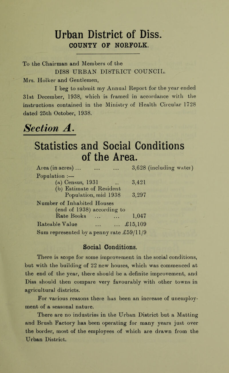 Urban District of Diss. COUNTY OF NORFOLK. To the Chairman and Members of the DISS URBAN DISTRICT COUNCIL. Mrs. Holker and Gentlemen, I beg to submit my Annual Report for the year ended 31st December, 1938, which is framed in accordance with the instructions contained in the Ministry of Health Circular 1728 dated 25th October, 1938. Section A. Statistics and Social Conditions of the Area. Area (in acres) ... ... ... 3,628 (including water) Population :— (a) Census, 1931 .. 3,421 (b) Estimate of Resident Population, mid 1938 3,297 Number of Inhabited Houses (end of 1938) accoi'ding to Rate Books ... ... 1,047 Rateable Value ... ... £15,109 Sum represented by a penny rate £59/11/9 Social Conditions. There is scope for some improvement in the social conditions, but with the building of 22 new houses, which was commenced at the end of the year, there should be a definite improvement, and Diss should then compare very favourably with other towns in agricultural districts. For various reasons there has been an increase of unemploy- ment of a seasonal nature. There are no industries in the Urban District but a Matting and Brush Factory has been operating for many years just over the border, most of the employees of which are drawn from the Urban District.