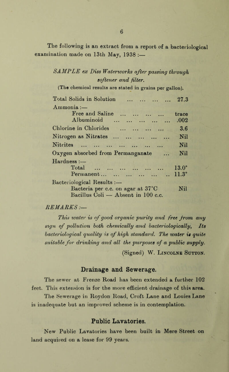 The following is an extract from a report of a bacteriological examination made on 13th May, 1938 :— SAMPLE ex Diss Waterworks after 'passing through softener and filter. (The chemical results are stated in grains per gallon). Total Solids in Solution ... 27.3 Ammonia:— Free and Saline trace Albuminoid ... .002 Chlorine in Chlorides 3.6 Nitrogen as Nitrates ... Nil Nitrites Nil Oxygen absorbed from Permanganate ... Nil Hardness :— Total 13.0° Permanent .. 11.3° Bacteriological Results :— Bacteria per c.c. on agar at 37°C Nil Bacillus Coli — Absent in 100 c.c. REMARKS This water is of good organic purit'y and free from any sign of pollution both chemically and hacteriologically, Its bacteriological quality is of high standard. The water is quite suitable for drinking and all the purposes of a public supply. (Signed) W. Lincolne Sutton. Drainage and Sewerage. The sewer at Frenze Road has been extended a further 102 feet. This extension is for the inoie efficient drainage of this area. The Sewerage in Roydon Road, Croft Lane and Louies Lane is inadequate but an improved scheme is in contemplation. Public Lavatories. New Public Lavatories have been built in Mere Street on land acquired on a lease for 99 years.