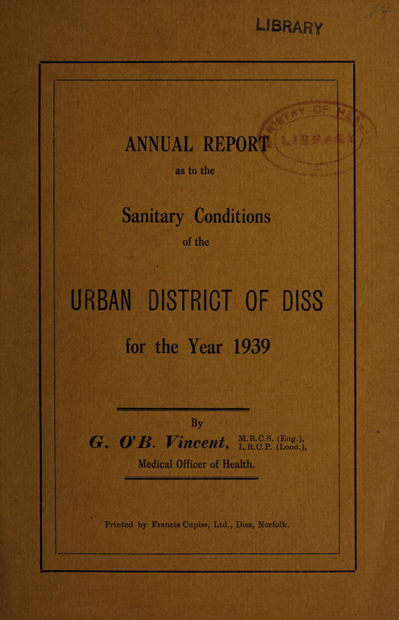 library ANNUAL REPORT as to the Sanitary Conditions of the URBAN DISTRICT OF DIS8 for the Year 1939 By G. O'B. Vincent^ M.R.C.S. (Eng.), L.R.O.P. (Lond.), Medical Officer of Health.