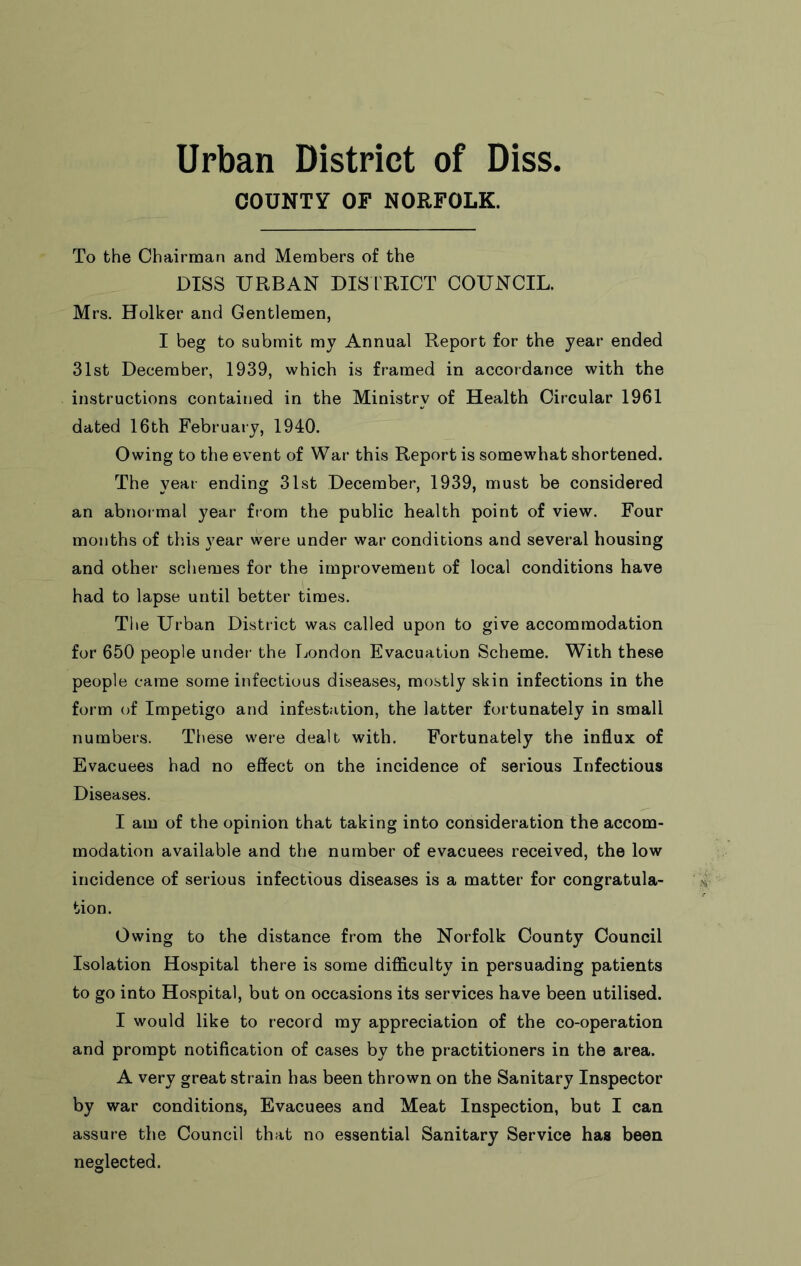 Urban District of Diss. COUNTY OF NORFOLK. To the Chairman and Members of the DISS URBAN DIS fRICT COUNCIL. Mrs. Holker and Gentlemen, I beg to submit my Annual Report for the year ended 31st December, 1939, which is framed in accordance with the instructions contained in the Ministry of Health Circular 1961 dated 16th February, 1940. Owing to the event of War this Report is somewhat shortened. The year ending 31st December, 1939, must be considered an abnormal year from the public health point of view. Four months of this year were under war conditions and several housing and other schemes for the improvement of local conditions have had to lapse until better times. The Urban District was called upon to give accommodation for 650 people undei- the London Evacuation Scheme. With these people came some infectious diseases, mostly skin infections in the form of Impetigo and infestation, the latter fortunately in small numbers. These were dealt with. Fortunately the influx of Evacuees had no effect on the incidence of serious Infectious Diseases. I am of the opinion that taking into consideration the accom- modation available and the number of evacuees received, the low incidence of serious infectious diseases is a matter for congratula- tion. Owing to the distance from the Norfolk County Council Isolation Hospital there is some difficulty in persuading patients to go into Hospital, but on occasions its services have been utilised. I would like to record my appreciation of the co-operation and prompt notification of cases by the practitioners in the area. A very great strain has been thrown on the Sanitary Inspector by war conditions. Evacuees and Meat Inspection, but I can assure the Council that no essential Sanitary Service has been neglected.