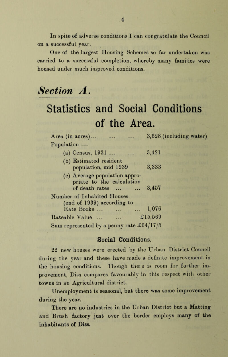 In spite of adverse conditions I can congratulate the Council on a successful year. One of the largest Housing Schemes so far undertaken was carried to a successful completion, whereby many families were housed under much improved conditions. Section A. Statistics and Social Conditions of the Area. Area (in acres)... Population ;— (a) Census, 1931 ... (b) Estimated resident population, mid 1939 (c) Average population appro- priate to the calculation of death rates 3,628 (including water ) 3,421 3,333 3,457 Number of Inhabited Houses (end of 1939) accor ding to Rate Books ... ... ... 1,076 Rateable Value ... ... £15,569 Sum represented by a penny rate £64/17/5 Social Conditions. 22 new houses were erected by the Urban District Council during the year and these have made a definite improvement in the housing conditions, 'ritough there is room for further im- provement, Diss compares favour ably in this respect with other- towns in an Agricultural distr ict. Unemployment is seasonal, but there was some improvement during the year. There are no industries in the Urban District but a Matting and Br ush factory just over the border employs many of the inhabitants of Diss.