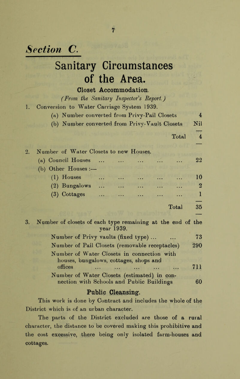 Section C. Sanitary Circumstances of the Area. Closet Accommodation. (From the Sanitary Inspector's Report.) 1. Conversion to Water Carriage System 1939. (a) Number converted from Privy-Pail Closets 4 (b) Number converted from Privy-Vault Closets Nil Total 4 2. Number of Water Closets to new Houses. (a) Council Houses ... ... ... ... ... 22 (b) Other Houses :— (1) Houses ... ... ... ... ... 10 (2) Bungalows ... ... ... ... ... 2 (3) Cottages ... ... ... ... ... 1 Total 35 3. Number of closets of each type remaining at the end of the year 1939. Number of Privy vaults (fixed type) ... ... 73 Number of Pail Closets (removable receptacles) 290 Number of Water Closets in connection with houses, bungalows, cottages, shops and offices ... ... ... ... ... 711 Number of Water Closets (estimated) in con- nection with Schools and Public Buildings 60 Public Cleansing. This work is done by Contract and includes the whole of the District which is of an urban character. The parts of the District excluded are those of a rural character, the distance to be covered making this prohibitive and the cost excessive, there being only isolated farm-houses and cottages.