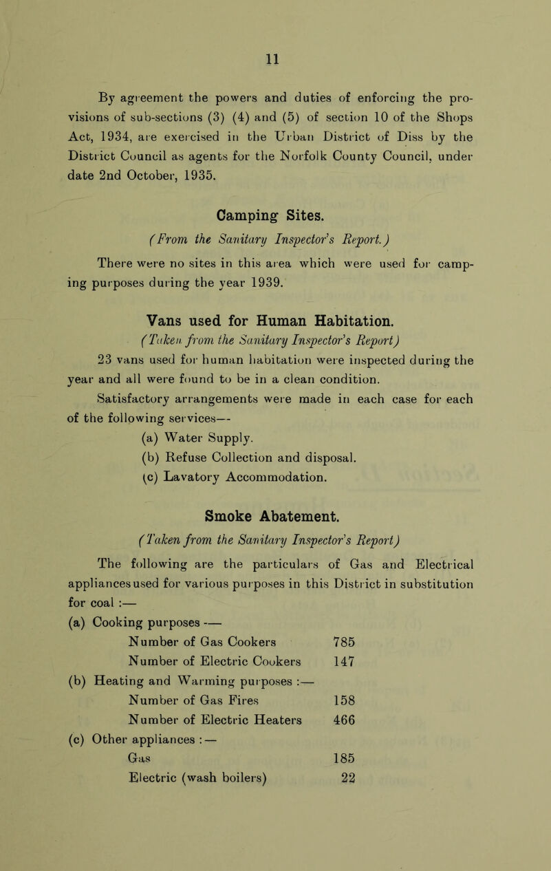 Bj agreement the powers and duties of enforcing the pro- visions of sub-sections (3) (4) and (5) of section 10 of the Shops Act, 1934, are exercised in the Urban District of Diss by the District Council as agents for the Norfolk County Council, under date 2nd October, 1935. Camping Sites. (From the Sanitary Inspectors Report.) There were no sites in this ai ea which were used for camp- ing purposes during the year 1939. Vans used for Human Habitation. (Taken, from the Sanitary Inspector's Report) 23 vans used foi‘ human habitation were inspected during the year and all were found to be in a clean condition. Satisfactory arrangements were made in each case for each of the following services— (a) Water Supply. (b) Refuse Collection and disposal. (^c) Lavatory Accommodation. Smoke Abatement. (Taken from the Sanitary Inspector's Report) The following are the particulars of Gas and Electrical appliances used for various purposes in this District in substitution for coal :— (a) Cooking purposes — Number of Gas Cookers 785 Number of Electric Cookers 147 (b) Heating and Warming put poses :— Number of Gas Fires 158 Number of Electric Heaters 466 (c) Other appliances : — Gas 185 Electric (wash boilers) 22