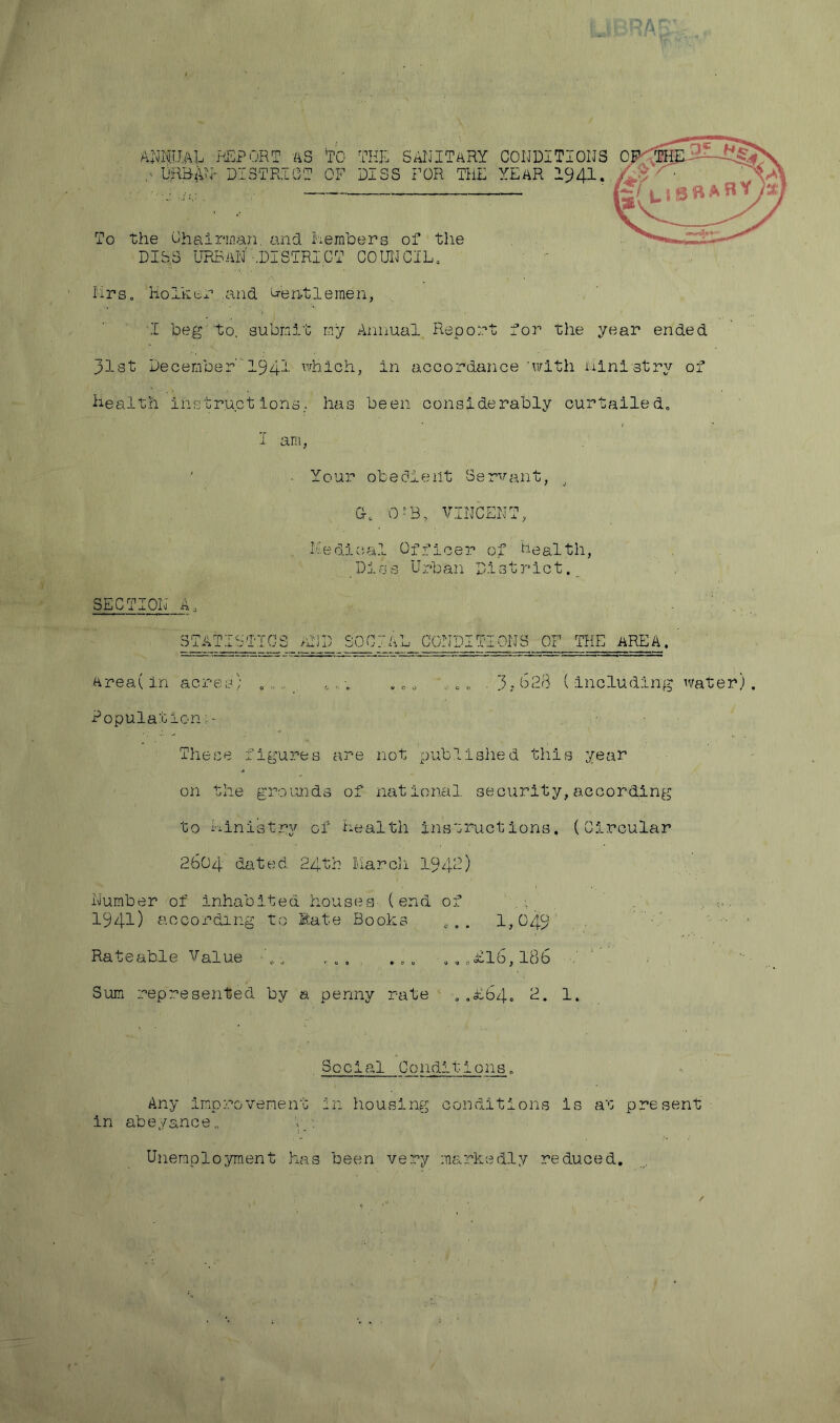 PA annual report as to the sanitary conditions 0 ,■ URBAN- DISTRICT OF DISS FOR THE YEAR 1941. To the Chairman and Members of the DIES URBAN'-.DISTRICT COUNCIL. ^ - Mrs. Holktr. and Lentlemen, I beg to, submit my Annual Report for the year ended 31st December 1941 which, in accordance 'with ministry of health instructions, has been considerably curtailed. ■ Your obedient Servant, j CM QfB, VINCENT, Medical Officer of health, Dies Urban District. SECTION A, STATISTICS AND SOCIAL CONDITIONS OF THE AREA. Area( in acres; ...... . . . e 0 * *„ c, .3,-028 ( including water) Population; - These figures are not published this year * on the grounds of national security,according to Ministry of Health instructions. (Circular 2604 dated. 24th March 1.942) Number of inhabited houses (end of I . . 1941) according to Rate Books co. 1,049 Rateable Value ... ... , ..£16,186 Sum represented by a penny rate . .Bb4. 2. 1. Social Conditions. Any improvement in housing conditions is at present in abeyance,, y. • Unemployment has been very markedly reduced. HV