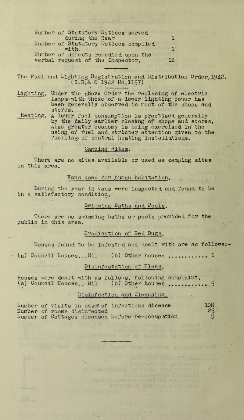 Number o:’ Statutory Notices served during tlie Year 1 Number of Statutory Notices complied with. 1 Number of defects remedied upon tli© • verbal request of the Inspector. 12 The Fuel and Lighting Registration and Distribution Order,1942* (S.R.& G 19.42 No. 1157) Lighting. Under the . above Order the replacing ox’ electric lamps•'vith those of a lower lighting power has been generally observed in most of the shops and stores. Keating. A lower fuel consumption is practise.d generally by the /dally earlier closing of shops and stores. Also greater economy is being exercised in the using of-fuel and stricter attention given to the fuelling, of central lieablng installations. Camping Sites. There are no sites, available or used as camping sites in this area.. Vans used'for human habitation. During the year 12 vans were inspected and,found to be in a satisfactory condition. Swimming Baths and Rools. There are no swimming baths or pools provided for the public in this area. Eradication of Bed Bugs. Houses found to be infestfjd and dealt with are as follo^vs: (a) Council Houses...Nil (b) Other houses 1 Disinfestation of Fleas. Houses were dealt with as follows, following complaint. (a) Council Houses,.- Nil (b) Othe-’:^ houses ^ .5 Disinfection and Cleansing. Number of visits in cases of infectious disease IO8 Number of rooms disinfected 2|3 Number of Cottages cleansed before re-occupation [5