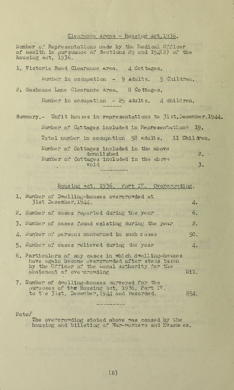 Clerxra.nce Areas - Ko usirip; Act, , Iviumber oj: RepresentationG nade by tlie Medical 0:’fleer of health in pursuance of Sections and 1^4^^) bf the Housing Act, 1^36. 1. Victoria Road Clearance Area, hunber in occupation - 9 G-ashouse Lane Clearance Area-. Number In occupation - 23 4 Cottages. Adults. 5 C.'illdren. 8 Cottages. AduIt s. 4 bhiId ren. Summary Unfit houses in represent Num.ber of Cottages Included Total number in occupfition Number of Cottages Included demolished Number of Cottages included void ations to 313t.December,1944 in Representations I9. 58 Adults. 11 Chllcti’en. in the above in the above 1. 2 3. 4. 5. 6. 7 = Housing Act. 1936, Pari- IV. Overcrowding. of Dwelling-houses overcrowded at December,1944- of cases reported during tiie year of cases found existing during tlie of persons concerned in such cases of cases relieved during tiie year Particulars of any cases in which dwelling-houses have again become overcroi'^ded after ste^s talen by the Officer of the bocal Authority for tjie abateinent of ove'‘crowding Nil. Number of d^’/elling-houses surveyed for the purposes of the Housing Act, 1930. Part If. to t' e 31-i3t. December, 1944 b.nd recorded. 834* yeai- 4. 6. 2, 50. A Number 31st Number Number Num.ber Number Note/ The overcrowding stated above ^^as caused by t]ie '■ housing and bllletln^^ of IVar-^vorkers and Evacuees.
