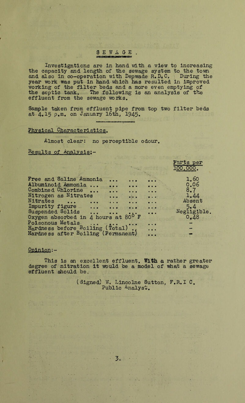 8 E V7 A a E . Investigations are In hand with a view to increasing the capacity and length of the sewage system to the town and also in co-operation with t)epwade R, D4C. During the year work was put in hand which has resulted in improved working of the filter beds and a more even emptying of the septic tank. The following is an analysis of the effluent from the sewage works. Sample taken from effluent pipe from top two filter beds at-4,15 p,m. on January l6th, 1945. Physical Characteristics. Almost clear: no perceptible odour. Results of Analysis:- Free and Saline Ammonia ... , ♦, Albuminoid Ammonia Combined Chlorine Nitrogen as Nitrates ... . Nitrates .... Impurity figure ... Suspended Solids ... Oxygen absorbed in 4 hours at 80° F Poisonous Metals ... Hardness before Boiling (Total) .. Hardness after Boiling (Permanent) parts per lobTboo. 1.60 0.06 8.7 1.44 Absent 5.4 •Negligible. 0*48 Opinion:- .... This is an excellent effluent. With a rather greater degree of nitration it would be a model of what a sewage effluent should be.. (Signed) Llncolne Sutton, F,R. I C. Public Analyst, <