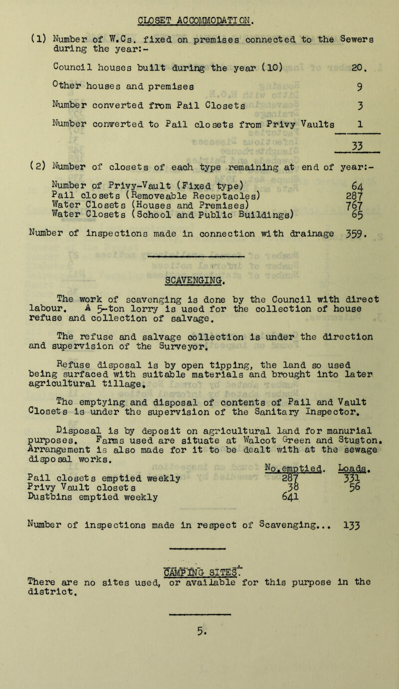 CLOSET ACCOmODATION, (l) Number of W,Cg. fixed on premises connected to the Sewers during the year:- Council houses built during the year (lO) 20. Other houses and premises 9 Number converted from Pail Closets 3 Number converted to Pail closets from Privy Vaults 1 33 (2) Number of closets of each type remaining at end of year:- Number of Privy-Vault (Fixed type) 64 Pail closets (Removeable Receptacles) 287 Water Closets (Houses and Premises) 7^7 Water Closets (School and Public Buildings) 65 Number of inspections made in connection with drainage 359. SCAVENGING. The work of scavenging is done by the Council with direct labour. A 5-ton lorry is used for the collection of house refuse and collection of salvage. The refuse and salvage collection is under the direction and supervision of the Surveyor, Refuse disposal is by open tipping, the land so used being surfaced with suitable materials and brought into later agricultural tillage. The emptying and disposal of contents of Pail and Vault Clo sets is under the supervision of the Sanitary Inspector, disposal is by deposit on agricultural land for manurlal purposes, Pams used are situate at Walcot Green and Stuston, Arrangement is also made for it to be dealt with at the sewage disposal works. Nq,emptied. Loads. Pall closets emptied weekly 2ol 331 Privy Vault closets 3° 5^ I>uatbins emptied v/eekly 64I Number of inspections made in respect of Scavenging.., 133 camTpjg sites’? There are no sites used, or available for this purpose in the district.