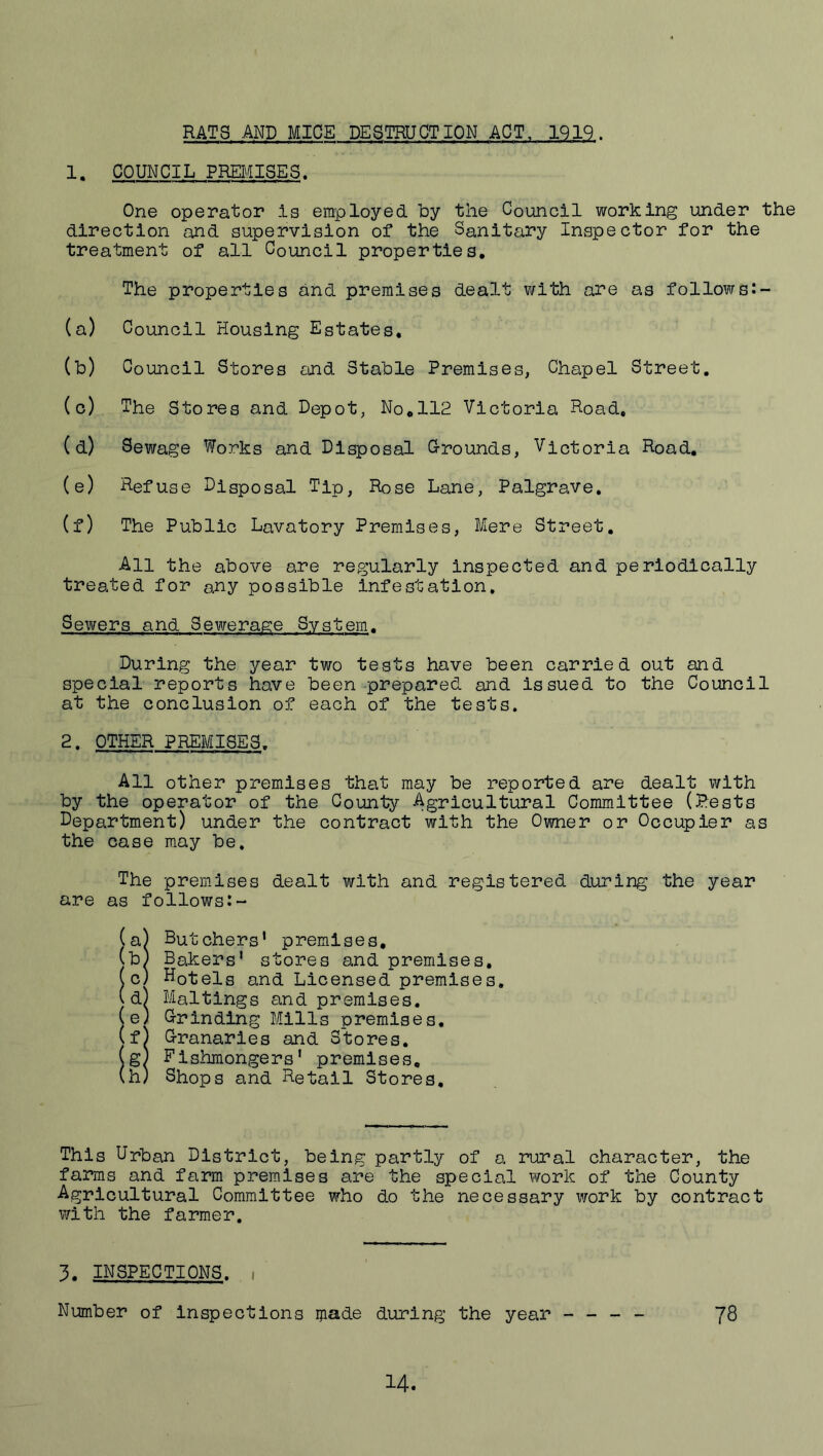 RATS AND MICE DESTRUCTION ACT. 1Q19. 1. COUNCIL PRESSES. One operator is employed, by the Council working under the direction and supervision of the Sanitary InvSpector for the treatment of all Council properties. The properties and premises dealt with are as follows:- (a) Council Housing Estates. (h) Council Stores and Stable Premises, Chapel Street. (c) The Stores and Depot, No,112 Victoria Road, (d) Sewage Works and Disposal G-rounds, Victoria Road, (e) Refuse Disposal Tip, Rose Lane, Palgrave, (f) The Public Lavatory Premises, Mere Street. All the above are regularly inspected and periodically treated for any possible infestation. Sewers and Sewerage System. During the year two tests have been carried out and special reports have been prepared and Issued to the Council at the conclusion of each of the tests. 2. OTHER PREMISES. All other premises that may be reported are dealt with by the operator of the County Agricultural Committee (Pests Department) under the contract with the Owner or Occupier as the case may be. The premises dealt with and registered during the year are as follows:- (a) Butchers' premises, (b) Bakers' stores and premises, (c) Hotels and Licensed premises, (d) Mailings and premises. (e) Grinding Mills premises, (f) Granaries and Stores. (g) Fishmongers' premises, (h) Shops and Retail Stores. This Urban District, being partly of a rural character, the farms and farm premises are the special work of the County Agricultural Committee who do the necessary work by contract with the farmer. 3. INSPECTIONS. 1 Number of inspections ijiade during the year - - - - JS