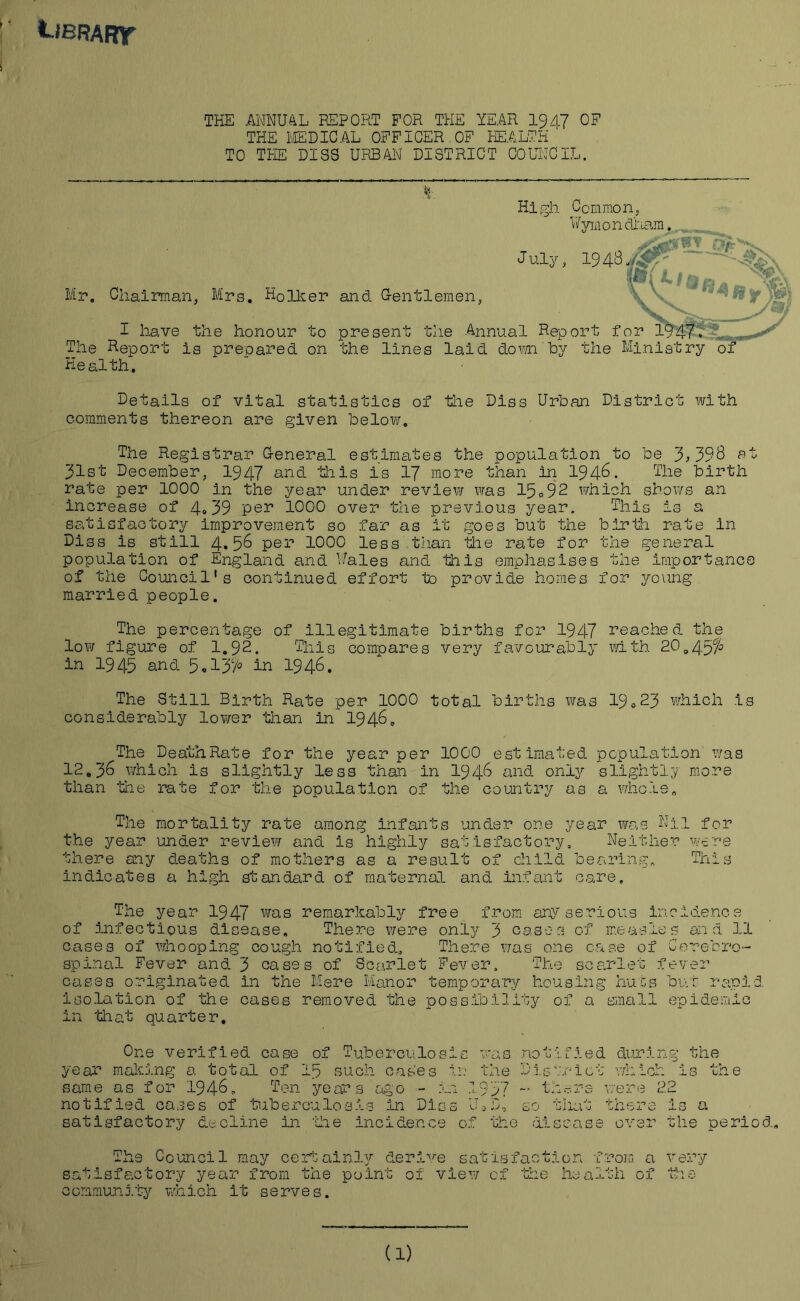 't-'BRAFnr THE ANNUAL REPORT FOR THE YEAR 1947 OF THE MEDICAL OFFICER OF HEALTH TO THE DISC URBAN DISTRICT COUNCIL. Mr. Chairman, Mrs. H0lker I have the honour to The Report is prepared on Health. High Common, V/ymondiiam. J Ul/; and Gentlemen, present the Annual Report for 1947. the lines laid down by the Ministry of Details of vital statistics of comments thereon are given below. the Diss Urban District with The Registrar General estimates the population to be 3,39$ at 31st December, 1947 and this is 17 more than in 1946. The birth rate per 1000 in the year under review was 15.92 which shows an increase of 4*39 per 1000 over the previous year. This is a satisfactory improvement so far as it goes but the birth rate in Diss is still 4.56 per 1000 less than the rate for the general population of England and Wales and this emphasises the importance of the Council's continued effort to provide homes for young married people. The percentage of illegitimate births for 1947 reached the low figure of 1.92. This compares very favourably with 20,4.5% in 1945 and 5.134 in 1946. The Still Birth Rate per 1000 total births was 19o23 which is considerably lower than in 1946. The DeathRate for the year per 1000 estimated population was 12.36 which is slightly less than in 1946 and only slightly more than tiae rate for the population of the country as a whole„ The mortality rate among infants under one year was Nil for the year under review and is highly satisfactory. Neither were there any deaths of mothers as a result of child bearing.. This indicates a high standard of maternal and infant care. The year 1947 was remarkably free from any serious incidence of infectious disease. There were only 3 cases of measles and 11 cases of whooping cough notified. There was one case of Cerebro- spinal Fever and 3 cases of Scarlet Fever. The scarlet fever cases originated in the Mere Manor temporary housing hues but rapid isolation of the cases removed the possibility of a small epidemic in tliat quarter. One verified case of Tuberculosis was year making a total of Ip such cases in the same as for 1946. Ten years ago - in 1957 notified cases of tuberculosis in Dies U1D, satisfactory decline in ‘the incidence of the no t i f i e d during the 1G - .r * i C b which is the - there v: ere 22 oO 'J -> here is a disease over the period. c$ t* 0 'h community Council may certainly derive satisfaction from ory year from the point of view of the health which it serves. a very -UU ~ OX blc (1)