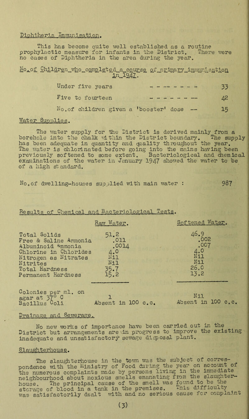 Diphtheria Immunisation. This has become quite well established as a routine prophylactic measure for infants in the District, There were no cases of Diphtheria in the area during the year. No^of Children_v/ho_comp,lete d_a_course of_primary_JLmmunl sa,tioji in_12.4Z. Under five years - - — - - - - 33 Five to fourteen ------ — 42 No,of children given a ’booster1 dose — 15 Water Supplies. The. water supply for the District is derived mainly from a borehole into the chalk within the District boundary. The supply has been adequate in quantity and quality throughout the year. The water is chlorinated before going into the mains having been previously softened to some extent. Bacteriological and chemical examinations of the water in January 1947 showed the water to be of a high sb andard. No0of dwelling-houses supplied with main water Be suits of Chemical and Bacteriological Tests, Raw Water. Softened Water. 4^.9 .002 .007 Nil 26.0 13,2 Colonies per ml. on agar at 370 C 1 Nll Bacillus C0li Absent in 100 c.c. Absent in 100 c.c. Drainage and Sewerage. No new works of importance have been carried out in the District but arrangements arevin progress to improve the existing inadequate and unsatisfactory' sewage disposal plant. Slaughterhouse, The slaughterhouse in the town was the subject of corres- pondence with the Ministry of Food dur-ingthe year^ on account^of the numerous complaints made by persons living in che immediate neighbourhood about noxious smells emanating from the slaugn«er— house. The principal cause of the smell was found to be the storage of blood in a tank in the premises. This difficulty was satisfactorily dealt with and no serious cause for complain0 (3) Total Solids 51*2 Free & Saline Ammonia .011 Albuminoid Ammonia .0014 Chlorine in Chlorides 4*° Nitrogen as Nitrates Nil Nitrites Nil Total Hardness 35*7 Permanent Hardness 15*2