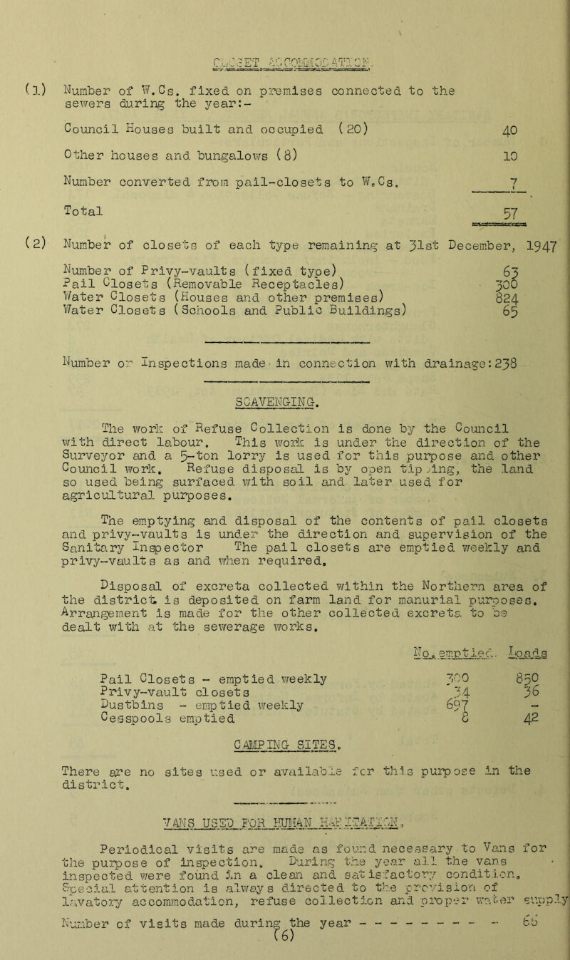 CbCcET AO COMM OP ATI OF* - u-=s=—=3c --5==sr^^%==^^s^s==aKs«=.’ (l) Number of W.Cs. fixed on premises connected to the sewers during the year:- Council Houses built and occupied ( 20) 40 Other houses and bungalows (8) 10 Number converted from pail-closets to W„Cs. 7 Total 57 (2) Number of closets of each type remaining at 31st December, 1947 Number of Privy-vaults (fixed type) 63 Pail Closets (Removable Receptacles) 300 Water Closets (Houses and other premises) 824 Water Closets (Schools and Public Buildings) 65 Number or -inspections made in connection with drainage: 238 SCAVENGING. The work of Refuse Collection is done by the Council with direct labour. This work is under the direction of the Surveyor and a lorry is used for this purpose and other Council work. Refuse disposal is by open tipping, the land so used being surfaced with soil and later used for agricultural purposes. The emptying and disposal of the contents of pail closets and privy-vaults is under the direction and supervision of the Sanitary inspector The pail closets are emptied weekly and privy-vauIt s as and when required. Disposal of excreta collected within the Northern area of the district; is deposited on farm land for manurial p uro o s e s» Arrangement is made for the other collected excreta to be dealt with at the sewerage works. Pail Closets - emptied weekly Privy-vault closets Dustbins - emptied weekly Cesspools emptied CAMPING SITES. Hoads 100 830 ' 34 36 697 8 42 There are no sites used or available for this purpose in the district. VANS USED FOR HUMAN HABITATION, Periodical visits are made as found necessary to Vans for the purpose of inspection. During the year all the vans inspected were found In a clean and satisfactory condition. Special attention is always directed to the provision of lavatory accommodation, refuse collection and proper water Number of visits made during the ?6) year r,« 1 ...