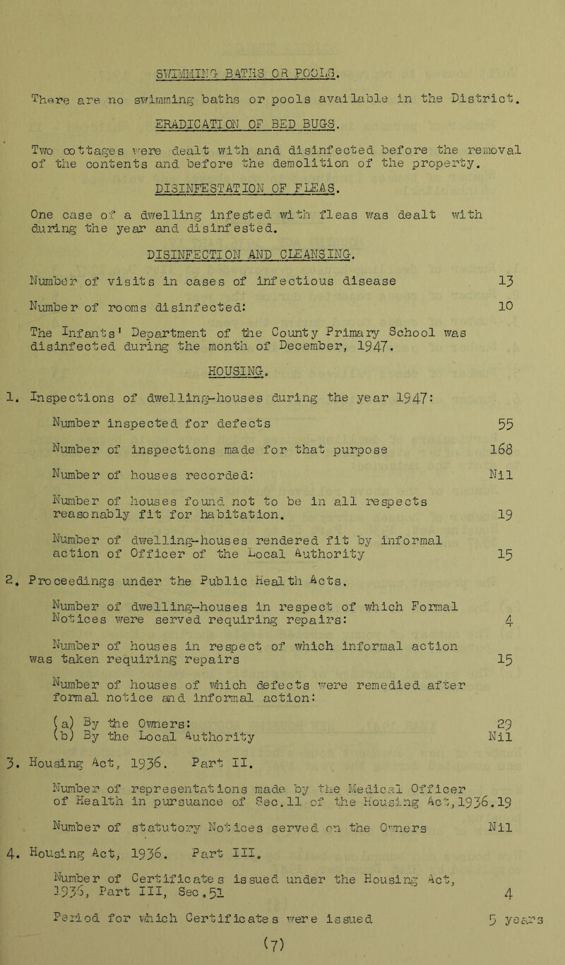 SWIMMING- BATHS OR POOLS. 13 10 There are no swimming baths or pools available in the District. ERADICATION OF BED BUG-S. Two cottages were dealt with and disinfected before the removal of the contents and before the demolition of the property. DISINFESTATION OF FLEAS. One case of a dwelling infested with fleas was dealt with during the year and disinfested. DISINFECTION .AND CLEANSING-. Number of visits in cases of infectious disease Number of rooms disinfected: The Infants' Department of the County Primary School liras disinfected during the month of December, 1947. HOUSING-. 1. Inspections of dwelling-houses during the year 1947: Number inspected for defects Number of inspections made for that purpose Number of houses recorded: Number of houses found not to be in all respects reasonably fit for habitation. Number of dwelling-houses rendered fit by informal action of Officer of the Local Authority 2. Proceedings under the Public Health Acts. Number of dwelling-houses in respect of which Formal Notices were served requiring repairs: Number of houses in respect of which informal action was taken requiring repairs Number of houses of which defects were remedied, after formal notice and Informal action: (a) Ly the Owners: (b) By the Local Authority 3. Housing Act, 1936. Part II. 55 168 Nil 19 15 15 29 Nil Number of representations made by the Medical Officer of Health in pursuance of Dec.11 of the Housing Act, 1935.19 Number of statutory Notices served, on the Owners 4. Housing Act, 193®. Part III„ Number of Certificates issued, under the Housing Ac' 1936, Part III, Sec.51 Period for which Certificates were issued (7) Nil A 5 ye