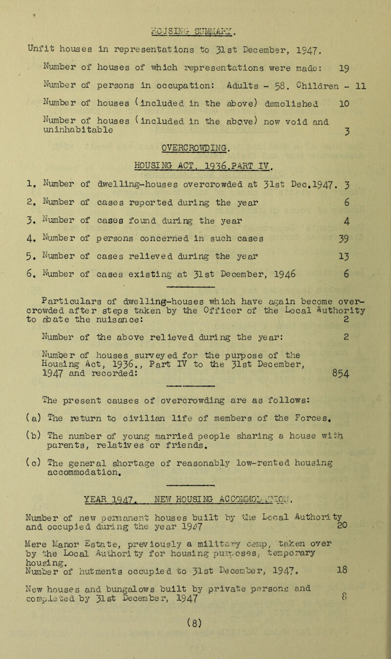 HOUSING Go MMAK. Unfit houses in representations to 31st December, 1947. Number of houses of which representations were made: 19 Number of persons in occupation: Adults - 58. Children - 11 Number of houses (included in the above) demolished 10 Number of houses (included in the above) now void and uninhabitable 3 OVERCROWDING. HOUSING ACT. 1936.PART IV. 1, Number of dwelling-houses overcrowded at 31st Dec. 1947. 3 2. Number of cases reported during the year 6 3. Number of cases found during the year 4 4. Number of persons concerned in such cases 39 5. Number of cases relieved during the year 13 6. Number of cases existing at 31st December, 1946 6 Particulars of dwelling-houses which have again become over- crowded after steps taken by the Officer of the Local Authority to abate the nuisance: 2 Number of the above relieved during the year: 2 Number of houses surveyed for the purpose of the Housing Act, 193&., Part IV to the 31st December, 1947 and recorded: 854 The present causes of overcrowding are as follows: (a) The return to civilian life of members of the Forces. (b) The number of young married people sharing a house with parents, relatives or friends. (c) The general shortage of reasonably low-rented housing accommodation. YEAR 1947. NEW HOUSING ACCQMM0DU?I0iI. Number of new permanent houses built by the Local -Authority and occupied during the year 19^7 20 Mere Manor Estate, previously a military camp, taken over by the Local -Authority for housing purposes, temporary housing. Number of hutments occupied to 31st December, 1947« 1° New houses and bungalows built by private persons and completed by 31st December, 1947 8