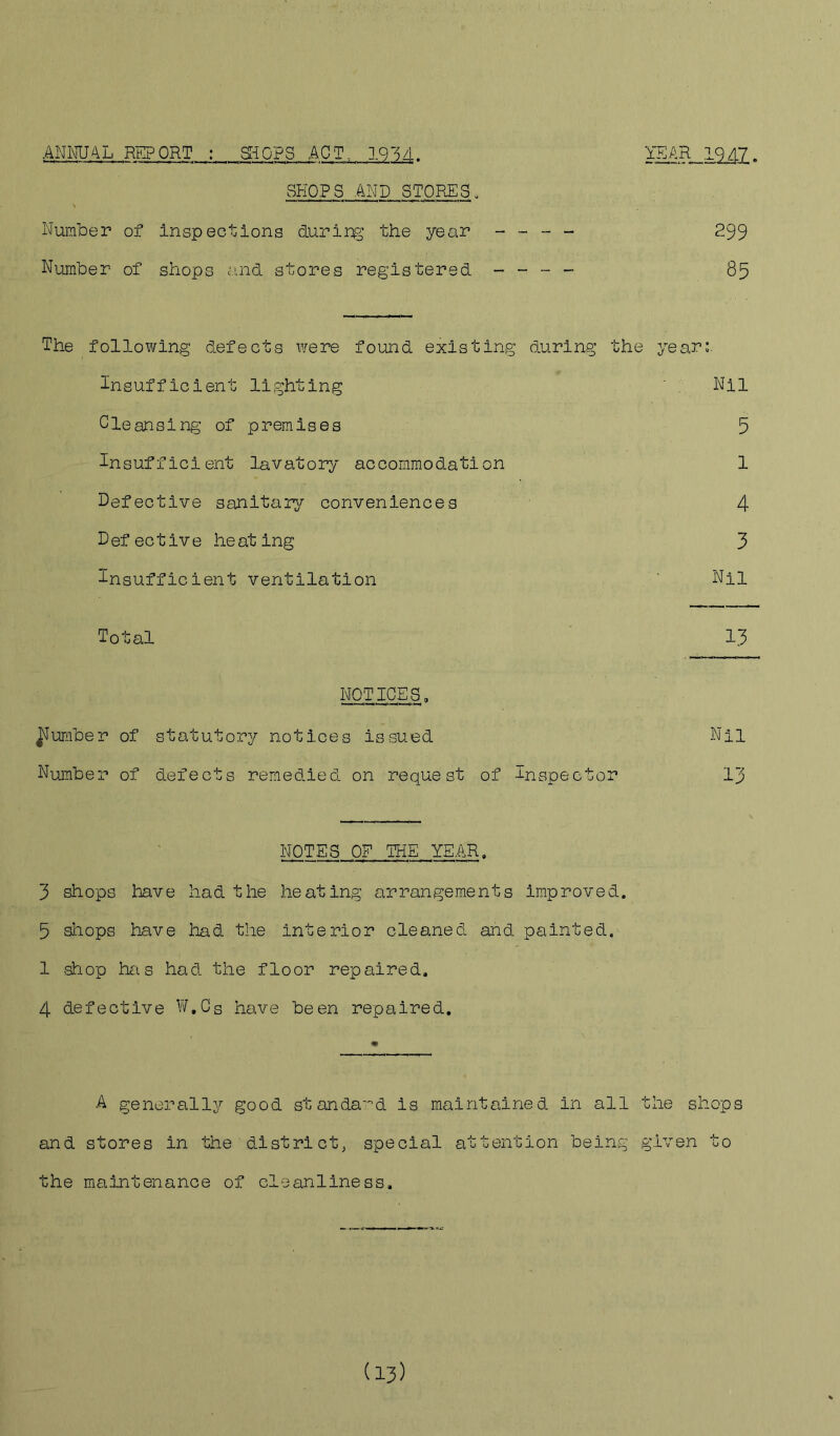 ANNUAL REPORT : SHOPS APT, 1934. mtUML. SHOPS AND STORES„ Number of inspections during the year - - - - 299 Number of shops and stores registered - - - - 85 The following defects were found existing during the year; Insufficient lighting Cleansing of premises Insufficient lavatory accommodation Defective sanitary conveniences Defective heating Insufficient ventilation Total NOTICES, umber of statutory notices issued Number of defects remedied on request of Inspector NOTES OF THE YEAR. 3 shops have had the heating arrangements improved. 5 shops have had the inferior cleaned and painted. 1 shop has had the floor repaired, 4 defective W.Cg have been repaired. A generally good standard is maintained in all the shops and stores in the district, special attention being given to the maintenance of cleanliness. 1U1 5 1 4 3 Nil 13 Nil 13