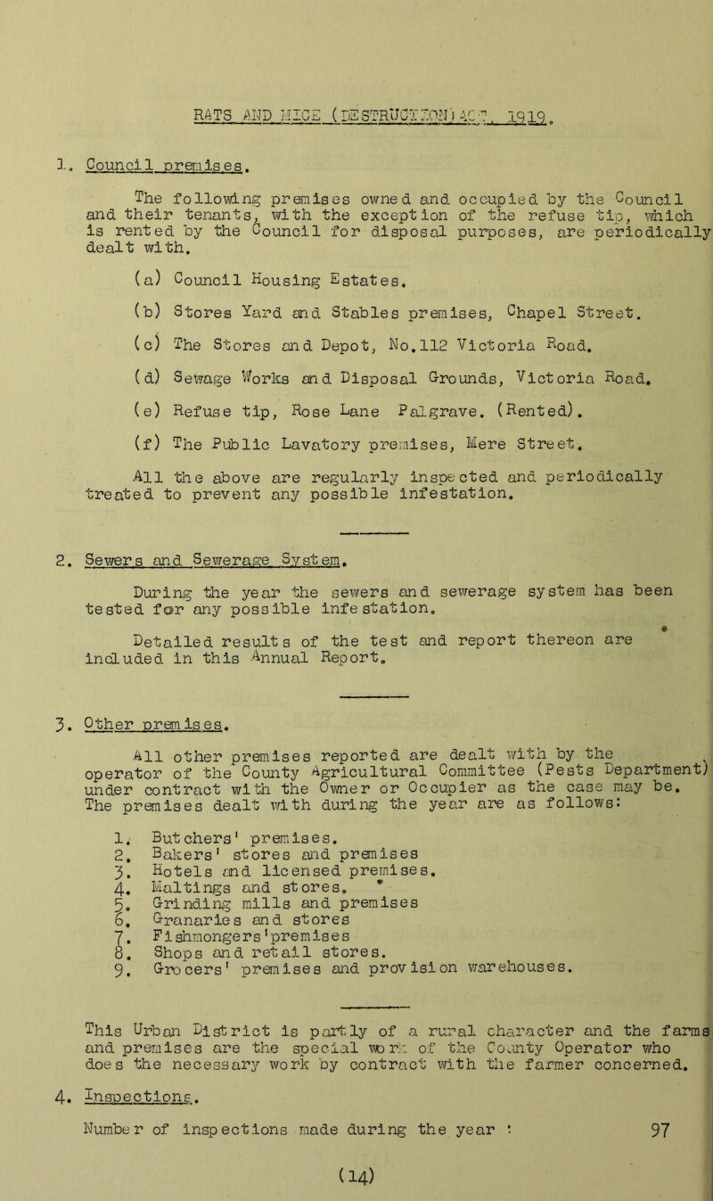 RATS AND MICE (IE STRUCT TON) AC '7 1212. 1. Council premises. The following premises owned and occupied by the Council and their tenants, with the exception of the refuse tip, which is rented by the Council for disposal purposes, are periodically dealt with. (a) Council Housing Estates. (b) Stores Yard and Stables premises, Chapel Street. (c) The Stores and Depot, No. 112 Victoria Road. (d) Selfage Works and Disposal Grounds, Victoria Road. (e) Refuse tip, Rose Lane Palgrave. (Rented). (f) The Public Lavatory premises, Mere Street. All the above are regularly inspected and periodically treated to prevent any possible infestation. 2. Sewers and Sewerage System. During the year the sewers and sewerage system has been tested for any possible infestation. Detailed results of the test and report thereon are included in this Annual Report. 3. Other premises. All other premises reported are dealt with by the operator of the County Agricultural Committee (Pests Department) under contract with the Owner or Occupier as the case may be. The premises dealt with during the year are as follows: 1. Butchers1 premises. 2. Bakers’ stores and pronises 3. Hotels and licensed premises. 4. Maltings and stores. 5. Grinding mills and premises 6. Granaries and stores 7. Fishmongers'premises 8. Shops and retail stores. 9. Grocers' premises and provision warehouses. This Urban District is partly of a rural character and the farms and premises are the special wo it: of the County Operator who does the necessary work by contract with the farmer concerned. 4. Inspections. Number of inspections made during the year *. 97