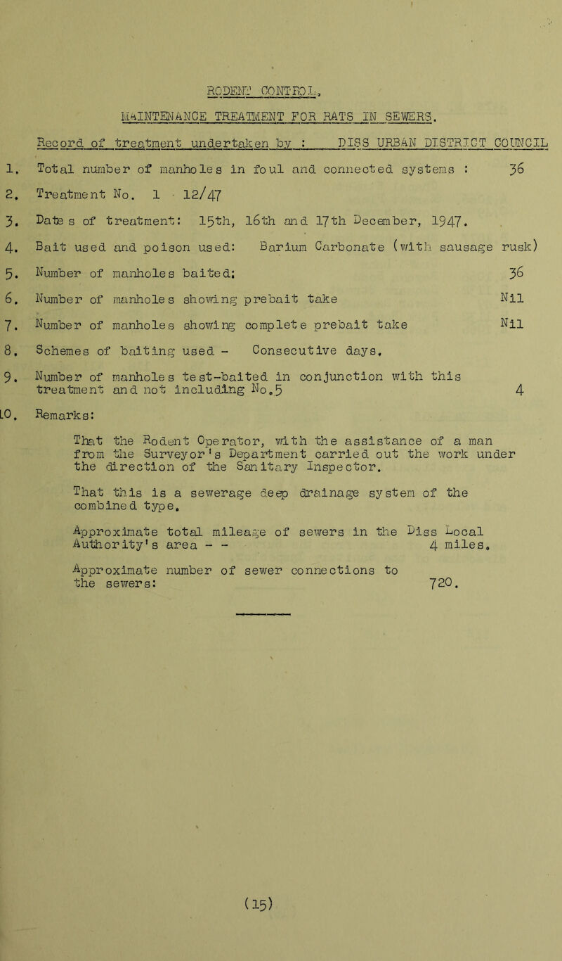 RODENT CONTROL, MAINTENANCE TREATMENT FOR RATS IN SEWERS. Record of treatment; undertaken by : PISS URBAN DISTRICT COUNCIL 1. Total number of manholes in foul and connected systems : J>6 2. Treatment No. 1 12/47 3. Dates of treatment: 15th, l6th and 17th December, 1947* 4. Balt used and poison used: Barium Carbonate (with sausage rusk) 5. Dumber of manholes baited; 3^ 6. Dumber of manholes showing prebait take Nil 7. Dumber of manholes showing complete prebait take Du 8. Schemes of baiting used - Consecutive days, 9. Number of manholes test-baited in conjunction with this treatment and not including No.5 4 LO. Remarks: That the Rodent Operator, with the assistance of a man from the Surveyor's Department carried out the work under the direction of the Sanitary Inspector. That this is a sewerage deep drainage system of the combined type. Approximate total mileage of sewers in the Disc Local Authority's area - - 4 miles. Approximate number of sewer connections to the sewers: 7^0.