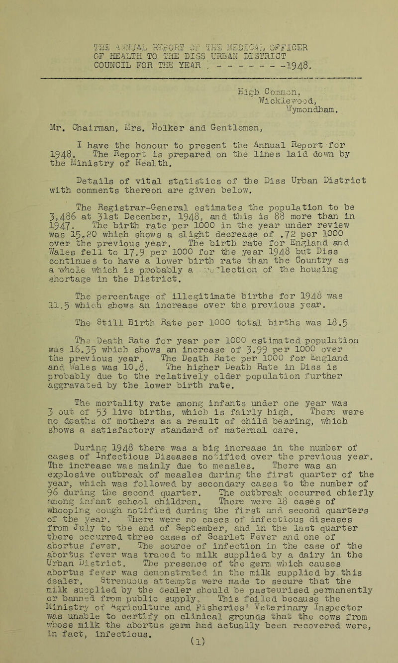 TiiiL ^\AiNJAL OF HEALTH TO PORT OF THE MEDICAL OFFICER THE DIGS URBAN DISTRICT COUNCIL FOR TIDE YEAR 1948. High. Co;nniGn, Wicklev-ood, V/ymondham. Mr, Chairman, Mrs, Holker and G-entlemen, I have the honour to present the Annual Report for 1948. The Report is prepared, on the lines laid down hy the Ministry of Health, Details of vital statistics of tlie Diss Urban District ivith comments thereon are given below. The Registrar-G-eneral estimates the population to be 3,486 at 31st December, 1948, £in.d this is 88 more than in 1947- The birth rate per 1000 in the year under review was 15«20 which shows a slight decrease of .72 pen 1000 over the previous year. The birth rate for England and Wales fell to 17»9 per 1000 for the year I948 but Diss continues to have a lower birth rate than the Country as a 'whole which is probably a ■ r..; lection of the housing shortage in the District. The percentage of Illegitimate births for 1948 was 11,p which shows an Increase over the previous year. The Still Birth Rate per 1000 total births was 18,5 The Death Rate for year per 1000 estimated population was 16,35 which shows an increase of 3o99 per 1000 over the previous year. The Death Rate per 1000 for England and Wales ¥/as IO08. The higher Death Rate in Diss is probably due to the relatively older population further aggravated by the lower birth rate. The mortality rate among infants under one year was 3 out of 53 live births, which is fairly high. There were no deaths of mothers as a result of child bearing, which shows a satisfactory standard of maternal care. Du3?ing 1948 there vras a big Increase in the number of cases of Tnfectious Diseases notified over the previous year. The increase was mainly due to measles. There was an explosive outbreak of measles during the first quarter of the year, which was followed by secondary cases to the number of 96 during the second quarter. The outbreak occurred chiefly rmiong infant school children. There were 18 cases of whooping co'ugh notified during the first and second quarters of the year. There were no cases of infectious diseases from July to the end of September, and in the last quarter there occurred three cases of Scarlet Fever and one of abortus fever. The source of Infection in the case of the abortUvS fever was traced to milk supplied by a dairy in the Urban District. The presence of the germ. ¥7hich causes abortus fe'vsr was demonstrated in the niilk supplied by this dealer. Strenuous attempts were made to secure that the milk supplied by the dealer should be pasteurised permanently or banned from public supply. This failed because the Ministry of Agpiculture and Fisheries' Veterinary Inspector was unable to certify on clinical grounds that the cows from ’A'hose milk the abortus germ had actually been recovered were, in fa,ct, infectious.