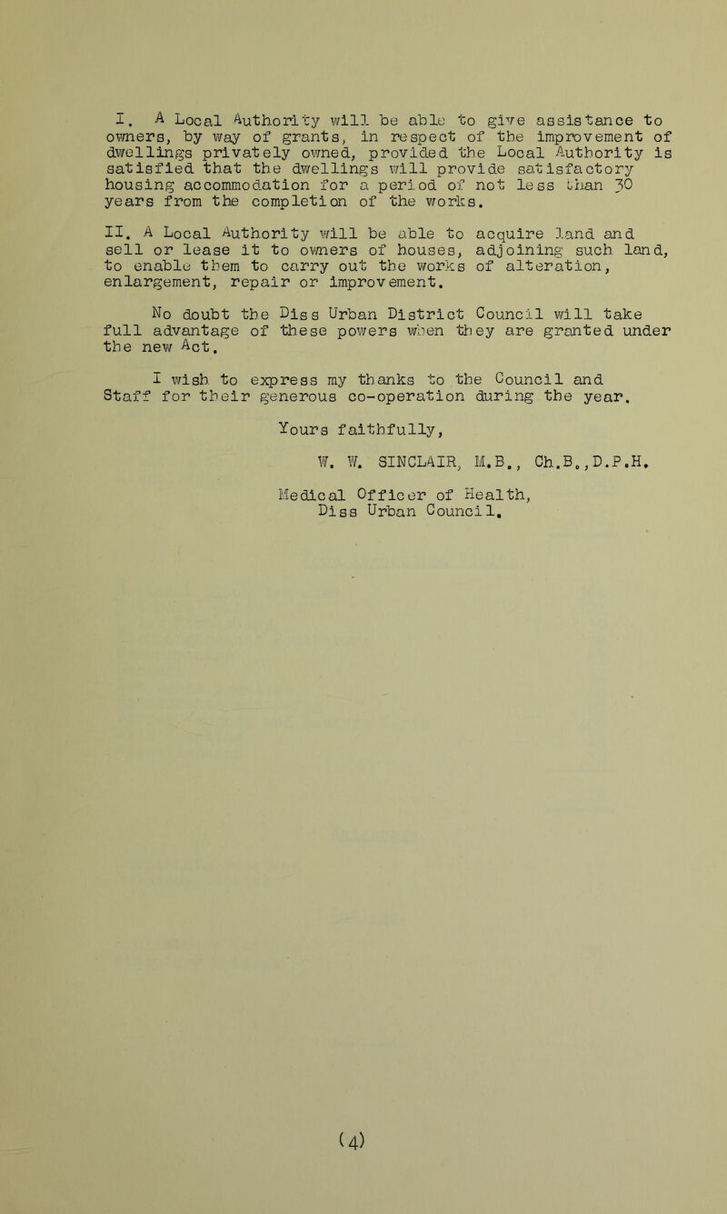 I, Local ^thority will be able to give assistance to owners, by way of grants, in respect of the improvement of dwellings privately owned, provided the Local Authority is satisfied that the dwellings will provide satisfactory housing accommodation for a period of not less Ghan J>0 years from the completion of the works. II. A Local Authority will be able to acquire land and sell or lease it to ovrners of houses, adjoining such land, to enable them to carry out the works of alteration, enlargement, repair or improvement. No doubt the LIsq Urban District Council will take full advantage of these powers when they are granted under the new Act. I wish to express my thanks to the Council and Staff for their generous co-operation during the year. Yours faithfully, W. W. SINCLAIR, M.B., Ch.B,,D.P.H. Medical Officer of Health, Diss Urban Council, U)