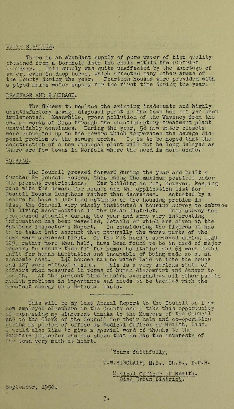 There is an abundant supply of pure water of high quality obtained from a borehole Into the chalk within the District boundarye This supply was quite unaffected by the shortage of ;v?.':er, even in deep bores, which affected many other areas of the County during the year. Fourteen houses wore provided with a piped mains water supply for the first time during the year* DRA,INACE AND ghV/ERACS* The Scheme to replace the existing inadequate and highly unsatisfactory sewage disposal plant in the tovm has not yet been implemented* Meanwhile, gross pollution of the Waveney from the sewage works at Dlss through the unsatisfactory treatment plant unavoidably continues* During the year, 58 new water closets were connected up to the sewers which aggravates the sewage dis- posal problem at the sewage works. It is to bo hoped that the construction of a now disposal plant will not be long delayed as there are few toivns in Norfolk where the need is more acute. HOUSINC. The Council pressed forward during the year and built a furuhei 25 Council Houses, this being the maximum possible under the present restrictions. New building is not, however, keeping pace with the demand for houses and the application list for Council Houses lengthens rather than decreases. Actuated by a ■ieeire to have a. detailed estimate of the housing problem in Disc, the Council very wisely instituted a housing survey to embrace c.ll living accommodation in the Urban District. This survey has progressed steadily during the year and some very interesting information has been revealed, details of which are given in the Sanitary Inspector’s Report. In considering the figures it has to be taken into account that naturally the worst parts of the town were surveyed first. Of the 2l6 houses surveyed during 1949 129, rather more than half, have been found to be in need of major repairs to render them fit for human habitation and 64 were found unfit for human habitation and incapable of being made so at an economic cost. I42 houses had no water laid on into the house and 127 were without a sink. This is a very serious state of offairs when measured in terms of human discomfort and danger to health. At the present time housing overshadows all other public health problems in importance and needs to be tacklod with the greatest energy on a National basis. This will be my last Annual Report to the Council a-s I am ::ow employed elsewhere in the County and I take this opportunity cf expressing my sincerest thanks to the Members of the Council and to the Clerk of the Council for their help and co-operation curing my period of office as Medical Officer of Health, Diss. I would also like to give a special v/ord of thanks to the Banitary Inspector who has shov/n that he has the interests of the TJown very much at heart. ‘Yours faithfully, UoW.SINCLAIR, M.B., Ch.B., D.P.H. Mealcal Officer of Health. Dias Urban District. September, 1950.