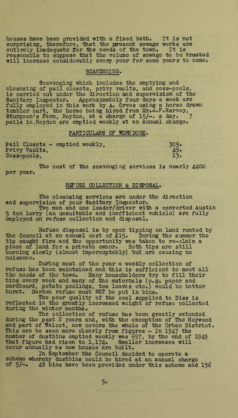 houses have been provided with a fixed bath. It is not surprising, therefore, that the pcresent sewage works are entirely inadequate' for the needs of the town. It is reasonable to suppose that the volume of sewage to be treated will Increase considerably every year for some years to come. SCAVENGING. Scavenging which includes the emptying and cleansing of pail closets, privy vaults, and cess-pools, is carried out under the direction and supervision of the Sanitary Inspector. Approximately four days a week are fully employed in this work by A. Orves using a horse drawn tumbler cart, the horse being hired from Mr.A.F.Harvey, Sturgeon's Farm, Roydon, at a charge of 15/-» ^ day. 7 pails in,Roydon are emptied weekly at an annual charge. PARTICULARS OF WORK DONE. Pall Closets - emptied weekly. Privy Vaults, Cess-pools, 309 49 13 The cost of the scavenging services is nearly £400 per year. REFUSE COLLECTION & DISPOSAL. The cleansing services are under the direction and supervision of your Sanitary Inspector. Two men and one loader/driver with a converted Austin 5 ton lorry (an unsuitable and inefficient vehicle) are fully employed on refuse collection and disposal. Refuse disposal is by open tipping on land rented by the Council at an annual cost of £15. During the summer the tip caught fire and the opportunity was taken to re-claim a piece of land for a private ov/ner. Both tips are still burning slowly (almost impcreeptably) but are causing no nuisance. During most.of the year a weekly collection of refuse has been maintained and this is sufficient to meet all the needs of the town. Many householders try to fill their bins every v/eek and many of the materials (e.g. paper and cardboard, potato poolings, tea leaves etc.) would bo better burnt. Garden refuse must NOT be put in bins. The poor quality of the coal supplied to Dlss is reflected in the greatly Increased weight of refuse collected during the winter months. The collection of refuse has been greatly extended during the past 2 years and, with the exception of The Heywood and part of Walcot, now covers the whole of the Urban District. This can be seen more clearly from figures - In 1947 number of dustbins emptied weekly was 697> the end of 1949 that figure had risen to 1,174. Smaller Increases will occur annually as new houses are built. In September the Council decided to operate a scheme whereby dustbins could be hired at an annual charge of 5/-, 48 bins have been provided under this scheme and I36