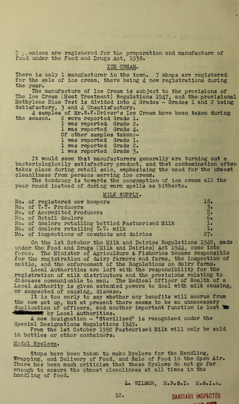 5 ;.^einises are regisierod for the preparation and manufacture of food under the Food and Drugs Act, I938* ICE CREAI^. There is only 1 manufacturer In the town. 7 shops are registered for the sale of ice cream, there being 4 registrations during the year. The manufacture of Ice Cream is subject to the provisions of The Ice Cream (Heat Treatment) Regulations 1947i provisional Methylene Blue Test is divided into 4 G-rades - Grades 1 and 2 being Satisfactory, 3 and 4 Unsatisfactory. 4 samples of Mr.S.F.Driver*s Ice Cream have been taken during the season. 2 were reported Grade 1. 1 was reported Grade 2. 1 was reported Grade 4* Of other samples takeni- 1 was reported Grade 1* 1 was reported Grade 2. 1 was reported .Grade 3. ' ’ It would seem that manufacturers generally are turning out a bacterlologlcally satisfactory product, and that contamination often takes place during retail sale, emphasising the need for the utmost - cleanliness from persons -serving ice cream. The tendency is towards the consumption of ice cream all the year round Instead of during warm spells as hitherto* ,MILK SUPPLY, No. of registered cow keepers 18* No* of T.T. Producers 3* No, of Accredited Producers • ' 2. No, of Retail dealers 6. No® of dealers retailing bottled Pastuerised Milk 1* Noo of dealers retailing T.T. milk 1* No. of inspections of cowsheds and dairies 27* On the 1st October the Milk and Dairies Regulations 1949> made ■ under the Food and Drugs (Milk and Dairies) Act 1944^ c^me into force. The Minister of AgrlcuHture & Fisheries became responsible for the registration of dairy farmers and farms, the inspection of cattle, and the enforcement of the Regulations on dairy farms. Local Authorities are left with the responsibility for the registration of milk distributors and the provisions relating to diseases communicable to man. The Medical Officer of Health of a Local Authority is given extended powers to deal with milk causing, or suspected of causing, disease. It is too early to say whether any benefits will accrue from the new set up, but at present there seems to be an unnecessary duplication of officers, and another Important function is lost SB •SBBWWWt by Local Authorities. A new designation - Sterilised” is recognised under the Special Designations Regulations 1949* From the 1st October 1950 Pasteurised Milk will only be sold in bottles or other containers. Model Byelavjs. Steps have been taken to make Byelaws for the Handling, Wrapping, and Delivery of Food, and Sale of Food in the Open Air. There has been much criticism that these Byelaws do•not go far enough to ensure the utmost cleanliness at all times in the handling'of food. L. TOLSON, M.R.S.I. M.S.I.A,