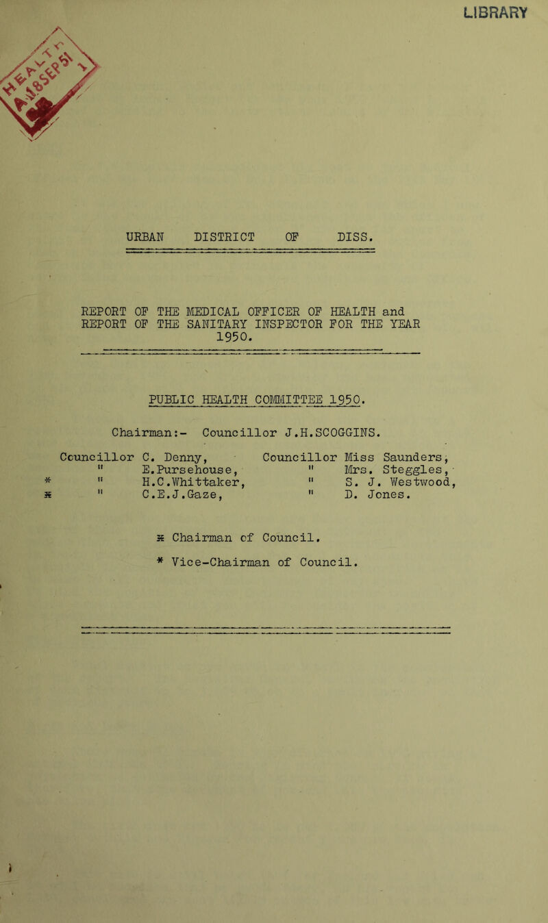 LIBRARY URBAN DISTRICT OR DISS. REPORT OP THE MEDICAL OFFICER OF HEALTH and REPORT OP THE SANITARY INSPECTOR FOR THE YEAR 1950. PUBLIC HEALTH COMMITTEE 1950. Chairman;- Councillor J.H.SCOCGINS. Councillor C. Denny,  E.Pursehouse, *  H.C.Whittaker, 3€  C.E.J.Gaze, Councillor Miss Saunders, *' Mrs. Steggles,-  S. J. V/estwood,  D. Jones. s Chairman of Council. * Vice-Chairman of Council.