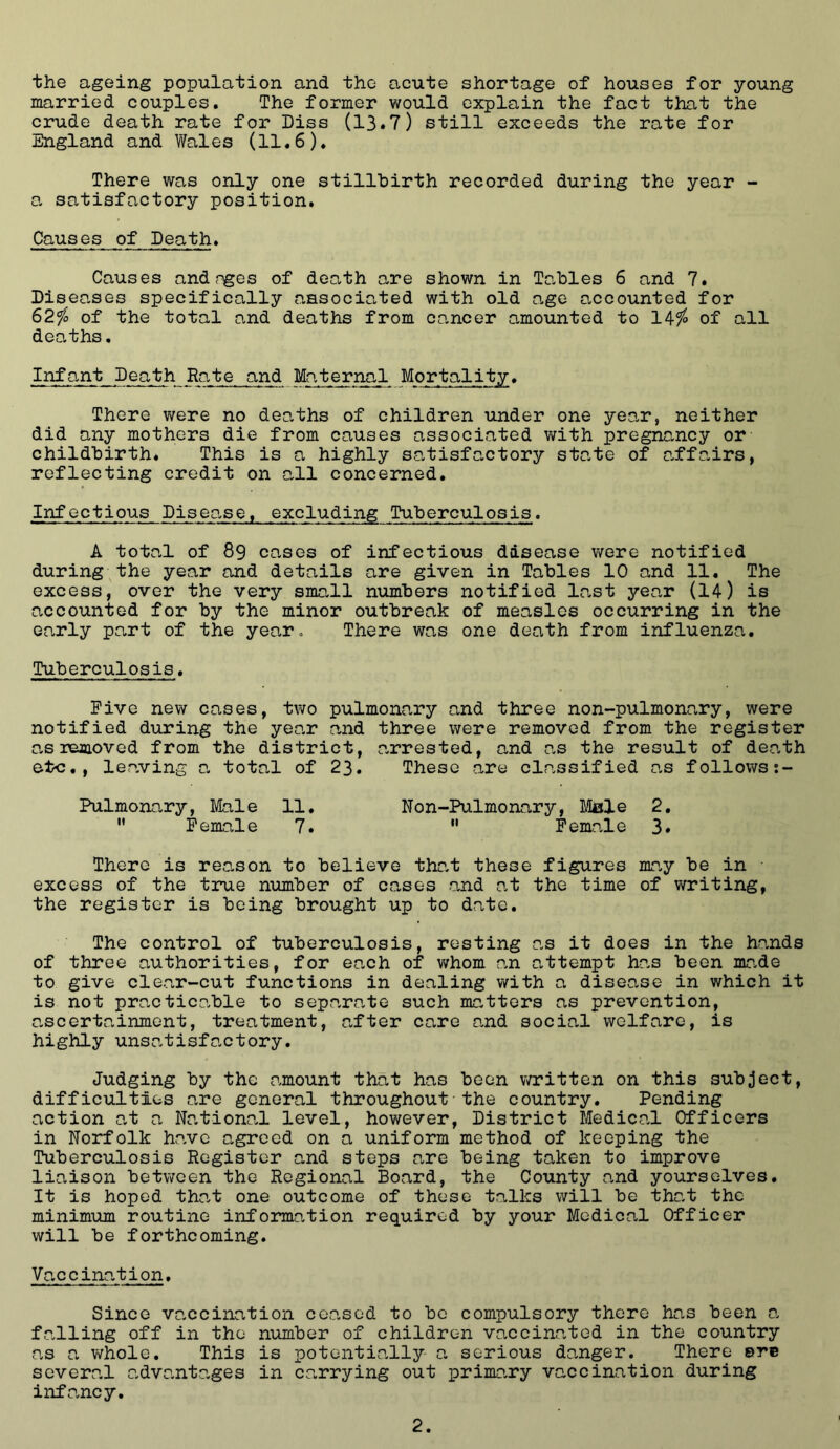 the ageing population and the acute shortage of houses for young married couples. The former would explain the fact that the crude death rate for Diss (13.7) still exceeds the rate for England and Wales (11.6). There was only one stillbirth recorded during the year - 0, satisfactory position. Causes of Death. Causes andnges of death are shown in Tables 6 and 7. Diseases specifically ansociated with old age accounted for 62fo of the total and deaths from cancer amounted to of all deo.ths. Infant Death Rate and Maternal Mortality. There v/ere no deaths of children under one yeo.r, neither did any mothers die from causes associated v/ith pregnancy or childbirth. This is a highly satisfactory state of affairs, reflecting credit on all concerned. Infectious Diseo,se. excluding Tuberculosis. A total of 89 cases of infectious disease v/ere notified during the year and details are given in Tables 10 and 11. The excess, over the very small n\imbers notified last year (14) is accounted for by the minor outbreak of measles occurring in the early part of the yearo There was one death from influenza. [Cuberculosis. Five new cases, two pulmonary and three non-pulmonary, were notified during the year and three were removed from the register as removed from the district, arrested, and as the result of death eto., le.aving a total of 23. These are classified as follows Pulmonary, Male 11. Non-Pulmonary, Male 2. ” Female 7.  Female 3* There is reason to believe that these figures ma,y be in excess of the true number of cases and at the time of writing, the register is being brought up to date. The control of tuberculosis, resting as it does in the hands of three authorities, for each of whom an attempt has been mr.de to give clear-cut functions in dealing with a disease in which it is not practicable to separate such matters as prevention, ascertainment, treatment, after care and social welfare, is highly unsatisfactory. Judging by the amount that has been vo'itten on this subject, difficulties are general throughout the country. Pending action at a Nation?,! level, however, District Medical Officers in Norfolk have agreed on a uniform method of keeping the Tuberculosis Register and steps are being taken to improve liaison between the Regional Board, the County and yourselves. It is hoped th?,t one outcome of these talks will be that the minimum routine information required by your Medic?,! Officer will be forthcoming. Vaccin?.tion. Since vaccination ceased to bo compulsory there has been ?, f?.lling off in the number of children v?,ccinatod in the country as ?, whole. This is potentially- a serious danger. There ©re several ?,dv?,nt?,ges in c?,rrying out primary vaccination during inf?,ncy.