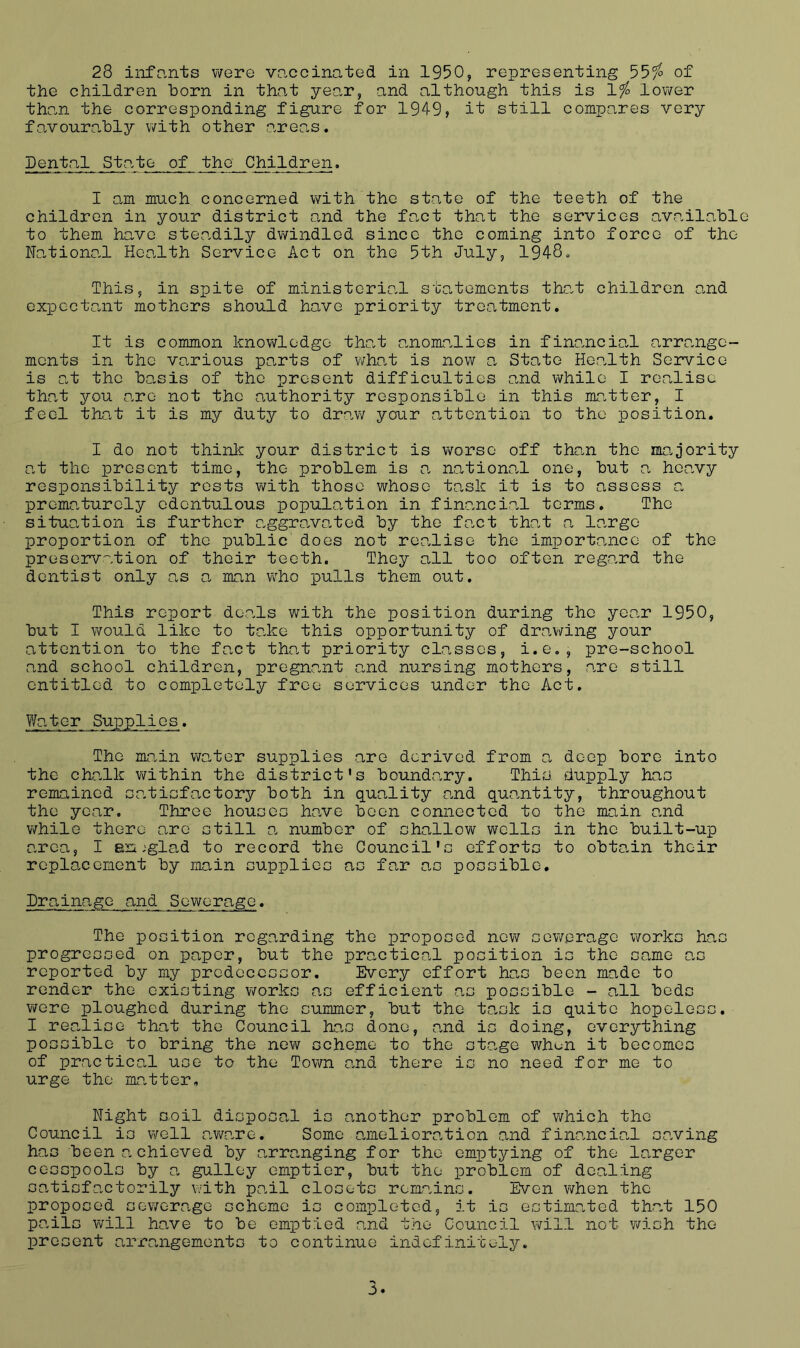 the children born in that year, and although this is 1^ lower tho.n the corresponding figure for 1949, it still compares very favourably with other area,s. Dental Stcate of the Children. I am much concerned with the state of the teeth of the children in you.r district and the fa.ct that the services available to them have ste.adily dwindled since the coming into force of the Na.tional Health Service Act on the 5th July, 1948. This, in spite of ministerial sta.tements that children and expccto.nt mothers should have priority treatment. It is common knov^lodgo tha.t co.nomo.lies in finaaicia,! arra.ngc- mcnts in the various pa,rts of what is now a State He.alth Service is o.t the ba,sis of the present difficulties and while I realise that you are not the authority responsible in this ma.tter, I feel that it is my duty to draw your attention to the position. I do not think your district is worse off tho.n the ma.jority at the present time, the problem is a nationo.l one, but a heavy responsibility rests with those whose task it is to assess a premo.turely edentulous population in financio.l terms. The situation is further aggra.va.ted by the foxt that a largo proportion of the public does not rea.liso the importance of the preservation of their teeth. They all too often reg-ard the dentist only as a man who pulls them out. This report de.als with the position during the year 1950, but I would like to take this opportunity of drawing your attention to the fact that priority classes, i.e,, pre-school and school children, pregna.nt and nursing mothers, are still entitled to completely free services under the Act. Water Supplies. The mp.in waiter supplies are derived from a, deep bore into the chalk v/ithin the district's boundary. Thie dupply has remained s.atisfactory both in quality and quantity, throughout the year. Three houses ha.ve boon connected to the main and while there arc still a. number of shallow wells in the built-up area, I en ;glad to record the Council's efforts to obta.in their replacement by main supplies as far a.s possible, Dra.inage and Sewerage. The position regarding the proposed new sewerage works has progressed on paper, but the practical position is the same a.s reported by my predecessor. Every effort has been made to render the existing works as efficient as possible - all beds were ploughed during the summer, but the ta.sk is quite hopeless. I rea.liso that the Council has done, and is doing, everything possible to bring the new scheme to the sta.ge wh^n it becomes of practical use to the Town and there is no need for me to urge the ma.tter. Night soil disposal is another problem of v/hich the Council is well a.wa.re. Some ameliora.tion and finaneia.l saving has been achieved by arranging for the emptying of the larger cesspools by a. gulley emptier, but the problem of dealing sa.tisfactorily v/ith pa.il closets remains. Even when the proposed sev/erage scheme is completed, it is estima.ted tha.t 150 pails will have to be emptied and the Council will not vvish the present a.rrangemonts to continue indefinitely. 3.