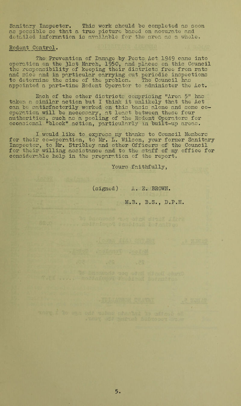 Sanitciry Inopcctor. This work chould bo conpletod ac coon o.G poGGiblc GO that a true picture ha,GGd on a,courn,t(3 and dotailod infornation ic availG.hle for the area aG o. whole. Rodent Control. The Prevention of Pamage by PeotG Act 1949 cane into operation on the 3lGt March, 1950, and placeG on thic Council the rcGponGibility of keeping their diotrictG free from rata and nice and in p.articulo.r carrying out periodic inapectionG to deternine the Gize of the problen. The Council hac appointed a part-time Rodent Opera.tor to adniniater the Act. Each of the other diatricta conprioing Area 5 hac taken a ainilar action but I thinlc it unlikely tha.t the Act can be aatiefactorily worked on thia baaia alone a,nd aone co- operation will be neceaaa.ry, at lea.at between theae four authoritiea, auch aa a pooling of the Rodent Opera.tora fox’ occa-aioiral block action, particularly in built-up aroaa. I would like to expreaa ny thanka to Council Menbera for their co-operation, to Mr. L. l/Yilaon, your former Sanitary Inapector, to iir. Stribley and other Officera of the Council for their willing aa a ia tance and to the ataff of my office for conaiderable help in the preparation of the report. Youra fa.ithfully, (aigned) A. E. BROV/N. M.B., B.S., D.P.H,