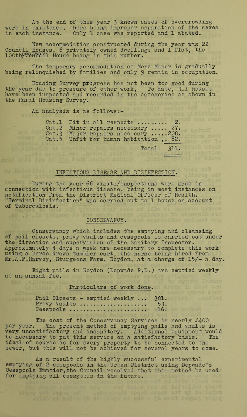 At the end of this year 3 known co.ses of overcrowding were in existence, there being improper separation of the sexes in each instance. Only 1 case was reported and 1 abated. New accommoda.tion constructed during the year was 22 Council Houses, 6 privately owned dv\rellings and 1 flat, the 100tl:^*&?)U%?:5l House being in this number. The temporary accommodation at Mere Manor is gradually being relinquished by families and only 9 remain in occupation. Housing Survey progress has not been too good during the year due to pressure of other work, To date, 311 houses have been inspected and recorded in the categories as shown in the Rural Housing Survey. An analysis is as follows Cat.l Fit in all respects 2. Cat.2 Minor repairs necessary 27. Cat.3 Major repairs necessary 200. Cat.5 Unfit for human habitation ,, 82. Total 311. INFECTIOUS DISE/iSE AND DISINFECTION. During the year 66 visits/inspections were made in connection with infectious disease, being in most instances on notification from the District Medical Officer of Health. Terminal Disinfection was carried out to 1 house on account of Tuberculosis. CONSERVANCY. Conservancy which includes the emptying and cleansing of pail closets, privy vaults and cesspools is carried out under the direction and supervision of the Sanitary Inspector. Approximately 4 days a week are necessary to complete this v;ork using a horse-drawn tumbler cart, thehorse being hired from Mr.A.F.Harvey, Sturgeons Farm, Roydon, at a charge of 15/~ a day. Eight pails in Roydon (Depwade R.D.) are emptied weekly at an annual fee. Particulars of work done. Pail Closets - emptied weekly ... 301. Privy Vaults ............o. 53* Cesspools ........ 0 0 ..... o ...... . 16. The cost of the Conservancy Services is nearly £400 per year. The present method of emptying pails and vaults is very unsatisfactory and insanitary. Additional equipment would be necessary to put this service on a satisfactory basis. The ideal-of course is for every property to be connected to the sewer, but this will not be achieved for several years to come. As a result of the highly successful experimental emptying of 2 cesspools in the U.cban District using Depv/ade's Cesspools Emptier,the Council resolved that this m-ethod be used for ompt^mng all cesspools in the future.