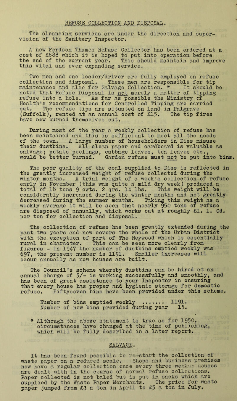 REFUSE COLLECTION AND DISPOSAL. The cleansing services are under the direction and super- vision of the Sanitary Inspector. A new Fordson Thames Refuse Collector has been ordered at a cost of £688 which it is hoped to put into operation before the end of the current year. This should maintain and improve this vital and ever expanding service. Two men and one loader/driver are fully employed on refuse collection and disposal. These men are responsible for tip maintenance and also for Salvage Collection. * It should be noted that Refuse Disposal is not merely a matter of tipping refuse into a hole. As far as possible the Ministry of Health's recommendations for Controlled Tipping o.re carried out. The refuse tips are situated on land in Palgrave (Suffolk), rented at an annual cost of £15. The tip fires liave now burned themselves out. During most of the year a weekly collection of refuse has been maintained and this is sufficient to meet all the needs of the town. A large number of householders in Diss misuse their dustbins. All clean paper and cardboard is valuable as salvage 5 potato peelings, cabbage leaves, tea leo.ves etc., would be better burned. Garden refuse must not be put into bins. The poor quality of the coal supplied to Diss is reflected in the greatly increased weight of refuse collected during the winter months. A trial weight of a week's collection of refuse early in November (this was quite a mild dry week) produced a total of 18 tons 9 cwts. 2 qrs. 14- lbs. This weight will be considerably increased during the winter months and not greatly decreased during the summer months. Taking this weight as a weekly average it will be seen that nearly 95-0 tons of refuse are disposed of annually, which works out at roughly £1. 1, Od. per ton for collection and disposal. The collection of refuse has been greatly extended during the past two years and nov7 covers the whole of the Urban District with the exception of part of The Heywood v/hich is essentially rural in character. This can be seen more clearly from figures - in 194-7 the number of dustbins emptied weekly was 697, the present number is 1191. Smaller increases will occur annually as new houses are built. The Council's scheme whereby dustbins can be hired at an annual charge of 5/- is v/orking successfully and smoothly, and has been of great a,ssistance to your Inspector in ensuring that every house has proper and hygienic storage for domestic refuse. Fiftyseven bins ha^ve been provided under this scheme. Number of bins emptied vreekly 1191. Number of new bins provided during year 15. * Although the above statement is tirue as for 1950, _ circumstances have changed at the time of publishing, which will be fully described in a later report. SALVAGE. It has been found possible to re-start the collection of waste paper on a reduced scale. Shops and business premises now have a regular collection once every three vi/eeke t .Houses are dealt with in the course of norma.l refuse collections. Paper collected is not baled but is put in sacks which are supplied by the Waste Paper Merchants. The price for waste paper jumped from £3 a ton in April to £5 a ton in July.