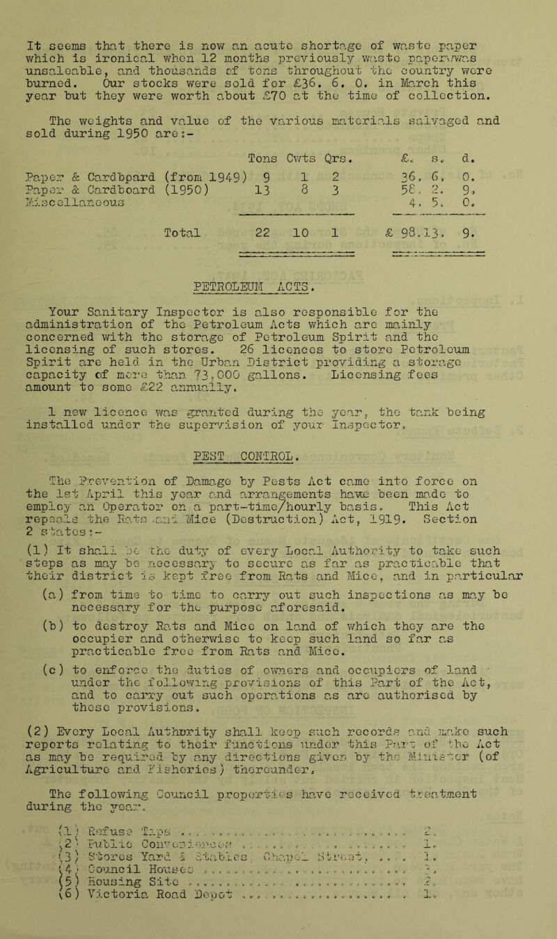 It seems that there is now an acute shortage of waste paper v\rhich is ironical v^rhen 12 months previously v/aste paper\/¥/as unsaloahle, and thousands of tons throughout the country were burned. Our stocks were sold for £36. 6, 0. in Mo.rch this year hut they were worth about £70 at the time of collection. The weights and value of the various matori.als salvaged and sold during 1950 are;- Tons Cwts Qrs. r cO *5 d. Paper & Cardbpard (from 1949) 9 1 0 36 . 6. 0, Paper & Cardboard (1950) 13 8 3 56 9. Mi 3 c ellan e ous 4 . 5, 0. Total 22 10 1 £ 93 . 13 > 9. PETHOLEUM ACTS. Your Sanitary Inspector is also responsible for the administration of the Petroleum Acts which are mcmnly concerned with the storage of Petroleum Spirit and the licensing of such stores. 26 licences to store Petroleum Spirit are held in the Urban district providing a storage capacity of more than 73,000 gallons. Licensing fees amount to some £22 a,nnuaily. 1 new licence wa,s grpuited during the yeaPj the tank being installed under the supervision of your Inspector. PEST CONTROL. The Prevention of Damage by Pests Act ce.me into force on the 1st April this yep.r and arrangements havu been mo-de to employ p.n Operator on a part-time/hourly basis. This Act repeals the Rats .and 'Mice (Destruction) Actj 1919* Section 2 s bates!. (l) It shall JO the duty of every Local Authority to take such steps as may bo necessary to secure as far as pracricable that their district is kept free from Ra.ts and Micc^ and in particular (a) from time to time to cp.rry out such inspections as may be necessary for the purpose p.forescaid. (b) to destroy Rp.ts and Mice on land of which they are the occupier and otherv\rise to keep such land so far as practicable free from Rats and Mice. (c) to eriforce the duties of owners and occupiers of land ■ Linder the folloiving provisions of this Part of the Act, and to carry out such operations ns are authorised by these provisions. (2) Every Local Authority shall keep such records and make such reports relating to their functions under this Parc of the Act as may be required by any directions given by the Minister (of Agriculture and Pisherios} thereunder. The followring Council properties ho.ve received treatment during the jqo.Tc (1) Refuse Tips <,.,0 . ...... . ,2' Public Conveniencc-s ..... . . . (3) Stores Yard 1 Stables, Chapol dtreet, [ 4) Council Houses ...... ...... . . . (t) Housing Site ^ .