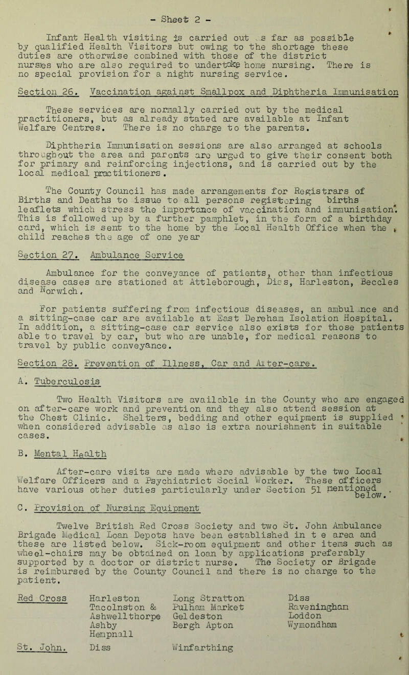 Infant Health visiting is carried ont ..s far as possible by qualified Health Visitors but ov\/ing to the shortage these duties are othervd.se combined with those of the district nurs-ps who are also required to undertake home nursing. There is no special provision for a night nursing service. Section 26, Vaccination against Smallpox and Diphtheria Immunisation These services are normally carried out by the medical practitioners, but as already stated are available at Infant Welfare Centres, There is no charge to the parents. Diphtheria Immunisation sessions are also arranged at schools throughout the area and parents arc urged to give their consent both for primary and reinforcing injections, and is carried out by the local medical practitioners , The County Council has made arrangements for Registrars of Births and Deaths to issue to all persons regisite-ring births leaflets which stress the imp.'ortance of vaccination and immunisation*. This is followed up by a further pamphlet, in the form of a birthday card, which is sent to the home by the Local Health Office when the » child reaches the age of one year Section 27« Ambulance Service Ambulance for the conveyance of patients, other than infectious disease cases are stationed at Attleborough, Dies, Harleston, Beccles and Rorwich. For patients suffering from infectious diseases, an ambulance and a sitting-case car are available at East Dereham Isolation Hospital. In addition, a sitting-case car service also exists for those patients able to travel by car, but who are unable, for medical reasons to travel by public conveyance. Section 28, Prevention of Illness, Car and Aiter-care. A, Tuberculosis Tv/o Health Visitors are available in the County v^/ho are engaged on after-care work and prevention and they also attend session at the Chest Clinic. Shelters, bedding and other equipment is supplied • when considered advisable as also is extra nourishment in suitable cases. B, Mental Health After-care visits are made v/here advisable by the two Local V/elfare Officers and a Psychiatrict Social W'orker, These officers have various other duties particularly under Section 51 ’ C. Provision of Nursing Equipment Twelve British Red Cross Society and two St. John Ambulance Brigade Medical Loan Depots have been established in t e area and these are listed below. Sick-room equipment and other items such as wheel-chairs may be obtained on loan by applications preferably supported by a doctor or district nurse. The Society or Brigade is reimbursed by the County Council and there is no charge to the patient. Red Cross Harleston Tacolnston 8& Ashv\/ellthorpe Ashby Hempnall long Stratton Pulham Market Geldeston Bergh Apt on Diss Raveningham Loddon Wymondham St. John. Diss Winfarthing t