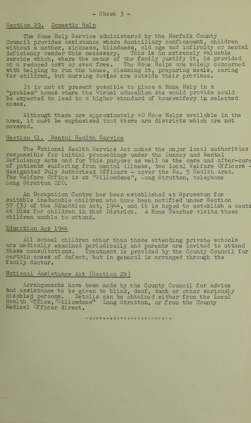 Section 29» Domestic Help The Home Help Service administered by the Norfolk County Council provides assistance where domiciliary confinement, children without a mother, sickness, blindness, old age and infirmity or mental deficiency render this necessary. This is an extremely valuable service v/hich, where the means of the family justify it, is provided at a reduced coS't or even free. The Home Helps are solely concerned with helping to run the house, cleaning it, preparing meals, caring for children, but nursing duties are outside their province. It is not at present possible to place a Home Help in a problem homes v/here the visual education she would provide could be expected to lead to a higher standard of housewifery in selected cases. Although there are axDproximately 40 Home Helps available in the area, it must be emphasised that there are districts which are not covered. Section 31. Mental Health Service The national Health Service Act makes the major local authorities responsible for initial proceedings under the Lunacy and Mental Deficiency Acts and for this purpose as well as the care and after-care of patients suffering from mental illness, two local Welfare Officers - designated Duly Authorised Officers - cover the No, 5 Health Area, The V'/elfare Office is at Willov/dene, Long Stratton, telephone Long Stratton 22 0. An Occupation Centre has been established at Sprowston for suitable ineducable children v/ho have been notified under Section 57 (3) of the Education Act, 19A4, and it is hoped to establish a centi at Diss for children in that District, A Home Teacher visits those children unable to attend. Education Act 1944 All school children other than those attending private schools are medically examined periodically and parents are invited to attend these consultations. Treatment is provided by the County Council for certain cases of defect, but in general is arranged through the family doctor. National Assistance Act (Section 29) Arrangements have been made by the County Council for advice and assistance to be given to blind, deaf, dumb or other seriously disabled persons. Details can be obtained either from the Local Health Office,Willowdene Long Stratton, or from the County Medical Officer direct. '1^ 'fi ^ ^ t'fi 'fi ^ ^ 3j< j;: