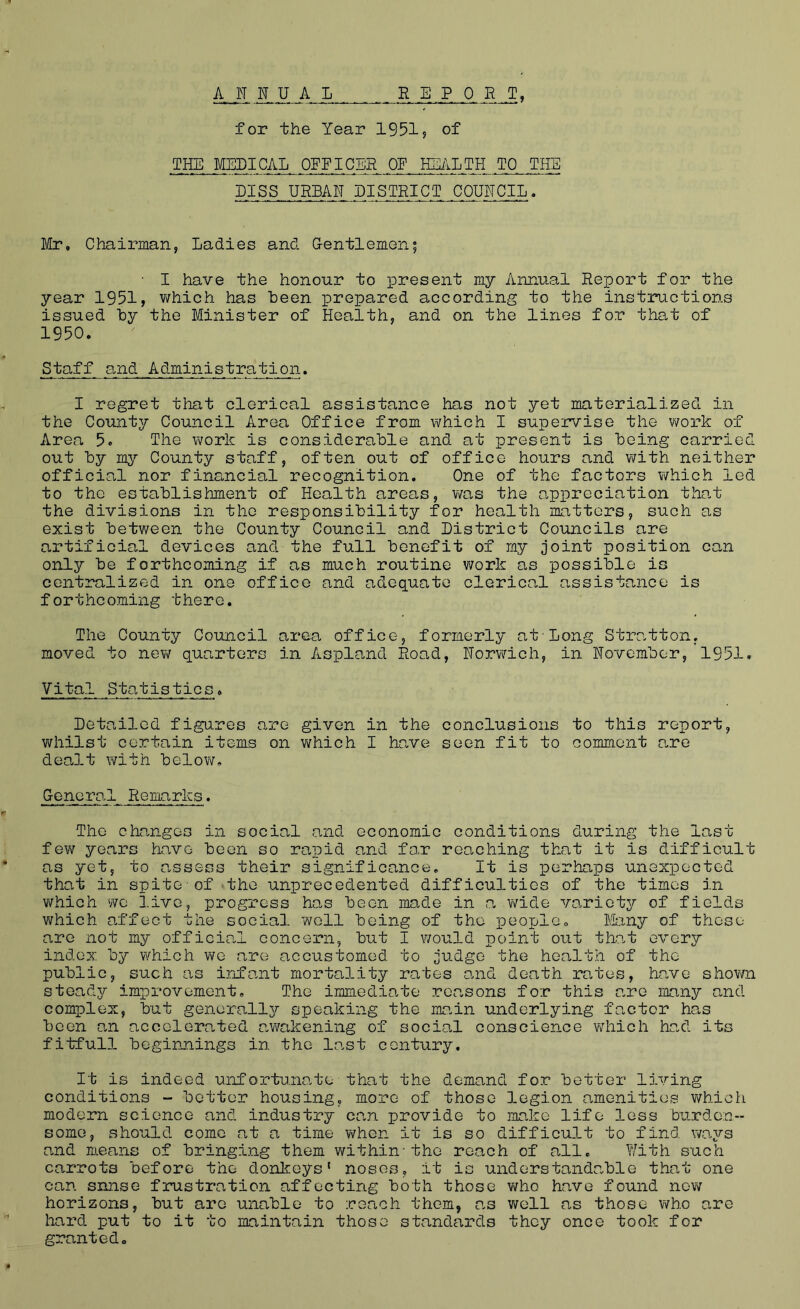 ANNUAL REPORT, for the Year 1951? of THE MEDICAL OFFICER OF HE/ILTH TO THE PISS URBAN DISTRICT COUNCIL. Mr, Chairman, Ladies and Gentlemen; • I have the honour to present my Annual Report for the year 1951, which has been prepared according to the instructions issued by the Minister of Health, and on the lines for that of 1950. Staff and Administration, I regret that clerical assistance has not yet materialized in the County Council Area Office from which I supervise the work of lirea 5. The work is considerable and at present is being carried out by my County staff, often out of office hours and with neither official nor financial recognition. One of the factors which led to the establishment of Health areas, was the appreciation that the divisions in the responsibility for health matters, such as exist between the County Council and District Councils are artificial devices and the full benefit of my joint position can only be forthcoming if as much routine v;ork as possible is ccntinlized in one office and adequate clerical assistance is forthcoming there. The County Council area office, formerly at-Long Stratton, moved to nev/ quarters in Aspland Road, Norwich, in November, 1951. Vita.l Statistics. Detailed figures are given in the concleisions to this report, whilst certain items on v^rhich I have seen fit to comment are dealt with belov?. General Remarks. The changes in social and economic conditions during the last few years have been so rapid and for reaching that it is difficult as yet, to o.ssess their significance. It is iDorhaps unexpected that in spite-of the unprecedented difficulties of the times in v^hich 'NO live, progress has been made in o. wide variety of fields which o.ffect the social well being of the peoplOo Many of these are not my official concern, but I would point out tho.t every index by which we are accustomed to judge the health of the public, such as infant mortality rates oaid death routes, Have shovm stead^T- improvement. The immediate reasons for this are many and complex, but generally speaking the main underlying factor has been an accelerated awakening of socio.1 conscience which had its fitfull beginnings in the lo.st century. It is indeed unfortunate■that the demand for better living conditions - better housing, more of those legion amenities which modern science and industry can provide to make life less burden- some, should come at a time when it is so difficult to find ways and m.eans of bringing them within-the reach of all. With s’ach carrots before the donkeys' noses, it is understanda.ble that one can snnse frustration affecting both those v/ho have found now horizons, but are unable to reach them, as well as those who are hard put to it to maintain those standards they once took for granted.