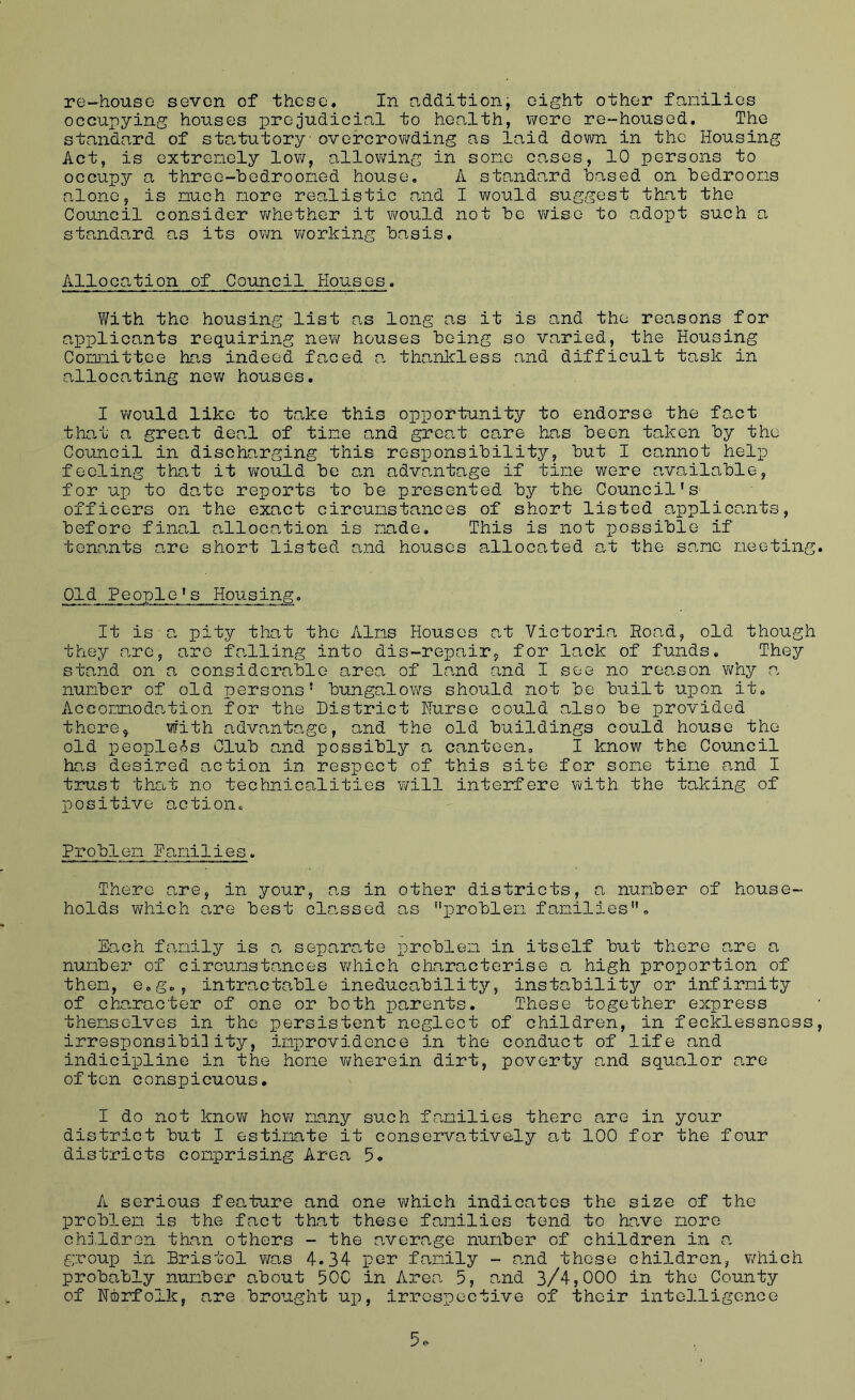 re-house seven of these. In additionj eight other families occupying houses prejudicial to health, vYcre re-housed. The standard of sto.tutory overcrowding as laid dovm in the Housing Act, is extrenely low, allov\ring in some cases, 10 persons to occupy a threo-bedrooned house, A standard based on bedrooms alone, is much more realistic and I would suggest that the Council consider v/hether it would not be v/isc to adopt such a standard as its own v/orking basis. Allocation of Council Houses. With the housing list as long as it is and the reasons for applicants requiring nev? houses being so varied, the Housing Committee has indeed faced a thanloless and difficult task in allocating new houses, I v/ould like to take this opportunity to endorse the fact that a great deal of time and great care has been taken by the Council in discharging this responsibility, but I cannot help feeling that it v/o\HLd be a-n advantage if time were available, for up to date reports to be presented by the Council's officers on the exact circumstances of short listed applicants, before final allocation is made. This is not possible if tenants are short listed and houses allocated a,t the same meeting. Old People's Housing, It is■a pity that the Alms Houses at Victoria Road, old though they are, are falling into dis-repair, for lack of funds. They stand on a considerable area of land and I see no reason why v. number of old persons' bungalows should not be built upon it. Accommodation for the District Nurse could also be provided there, with advantage, and the old buildings could house the old peopletSs Club and possibly a canteen, I know the Council ho.s desired action in respect of this site for some time and I trust that no technicalities v/ill interfere with the taking of positive action. Problem Damilies. There o,re, in your, as in other districts, a number of house- holds which are best classed as iDroblem families. Each family is a separate loroblem in itself but there are a number of circumstances Y/hich characterise a high proportion of then, e.g., intractable ineducability, instability or infirmity of character of one or both parents. These together express themselves in the persistent neglect of children, in fecklessness, irresponsibility, improvidence in the conduct of life and indicipline in the hone v/herein dirt, poverty and squalor are often conspicuous. I do not knov^ hov/ many such families there are in your district but I estimate it conservatively at 100 for the foYir districts comprising Area 5. A serious feature and one which indicates the size of the problem is the fact that these families tend to have more chj.ldron than others - the average number of children in a group in Bristol v\fas 4*34 per family - and these children, v/hich probably number a.bout 50C in Area 5, ond 3/4,000 in the County of Norfolk, are brought up, irrespective of their intelligence