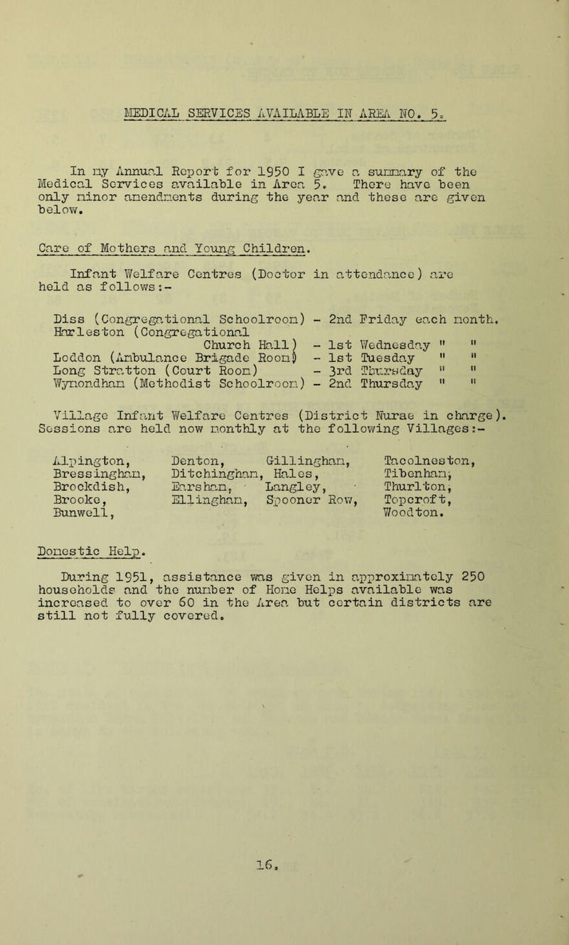 MEDICAL SERVICES AVAILABLE IF ARM NO, In ny Annunl Report for 1950 I grive n sunnary of the Medical Services available in Area 5. There have been only ninor anendnents during the year and these are given below. Care of Mothers and Yo-ung Children. Infant Welfare Centres (Doctor in attendance) are held as follows Diss (Congregational Schoolroon) Hnrleston (Congregationa.1 Church Ho.ll) Loddon (Anbulance Brigade Roon) Long Stratton (Court Roon) Wynondhan (Methodist Schoolroon) - 2nd Friday each nonth. - 1st Wednesday '*  - 1st Tuesday  “ - 3i’d Thursday   - 2nd Thursday ’* '* Village Infant Welfare Centres (District Nurse in charge) Sessions are held now nonthly at the following Villages Ali)ington, Bressinghan, Brockdish, Brooke, Bunv\rell, Denton, Gillinghan, Ditchinghan, Hales, Earsho.n, Langley, Ellinghan, Spooner Row, Tacolneston, Tibenhan^ Thurlton, Toperoft. Woodton. Ponestic Help. During 1951, assistance was given in approxinatcly 250 households and the number of Hone Helps available v/as increased to over 60 in the Area but certain districts are still not fully covered.