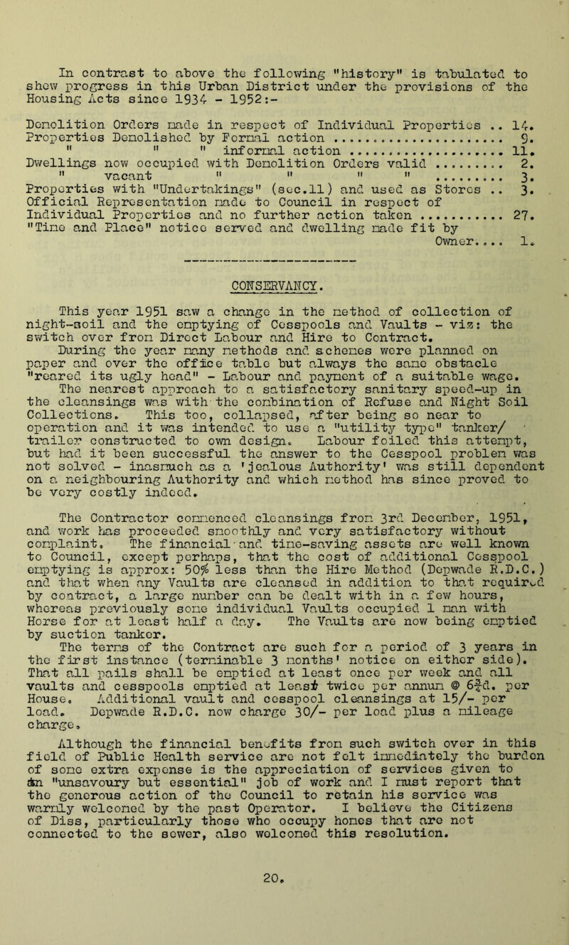 In contrast to above the following ’’history is tabulated to shew progress in this Urban District under the provisions of the Housing Acts since 1934 - 1952*.-- Denolition Orders nade in respect of Individual Properties .. 14* Properties Denolished by Fornal action . 9. ’’ ’’ ’’ infernal action 11. Dwellings now occupied with Denolition Orders valid 2.  vacant    ’’ 3, Properties with Undertakings (sec.11) and used as Stores .. 3* Official Representation nade to Council in respect of Individual Properties and no further action taken 27. Tine and Place notice served and dv/elling nade fit by Owner.... 1« COHSERVAHCY. This year 1951 saw a change in the nethod of collection of night-soil and the enptying of Cesspools and Vaults - viz: the switch over fron Direct Labour and Hire to Contract. Daring the year nany nethods and schones were planned on pa,per and over the office table but always the sane obstacle reared its ugly head - Labour and pa3naent of a suitable wage. The nearest approach to a satisfactory sanitary speed-up in the cleansings wo.s v/ith the conbination of Refuse a,nd Night Soil Collections. This too, collapsed, after being so near to operation and it was intended to use a utility t5rpe tanlcer/ trailer constructed to own design. Labour foiled this attenpt, but had it been successful the ansv/er to the Cesspool problen was not solved - inasnuch as a ’jealous Authority’ was still dependent on a neighbouring Authority and v/hich nethod has since proved to be very costly indeed. The Contractor cornaenced cleansings fron 3rd Decenber, 1951, and work Ir^as proceeded snoothly and very satisfactory without conplaint. The financial•and tine-saving assets are well known to Council, except perhaps, that the cost of additiona.l Cesspool enptying is approx; 50?^ less than the Hire Method (Depwade R.D.C.) and that when any Vaults are cleansed in addition to that required by contract, a lo-rge nunber can be dealt with in a few hours, whereas previously sone individual Vaults occupied 1 nan v/ith Horse for at least half a day. The Vaults are now being enptied by suction tanker. The terns of the Contract are such for ca period of 3 years in the first instance (terninable 3 months’ notice on either side). That all pails shall be enptied at least once per week and all vaults and cesspools enptied at leasf twice per annum @ 6|-d. per House. Additional vault and cesspool cleansings at 15/- per load. Depv/ade R.D.C. now charge 30/- per load plus a mileage charge. Although the financial benefits from such switch over in this field of Public Health service are not felt immediately the burden of some extra expense is the appreciation of seivices given to in unsavoury but essential job of v/ork and I must report that the generous action of the Council to retain his service wo-s warmly welcomed by the past Operator. I believe the Citizens of Diss, particularly those who occupy hones that are not connected to the sewer, also welcomed this resolution.