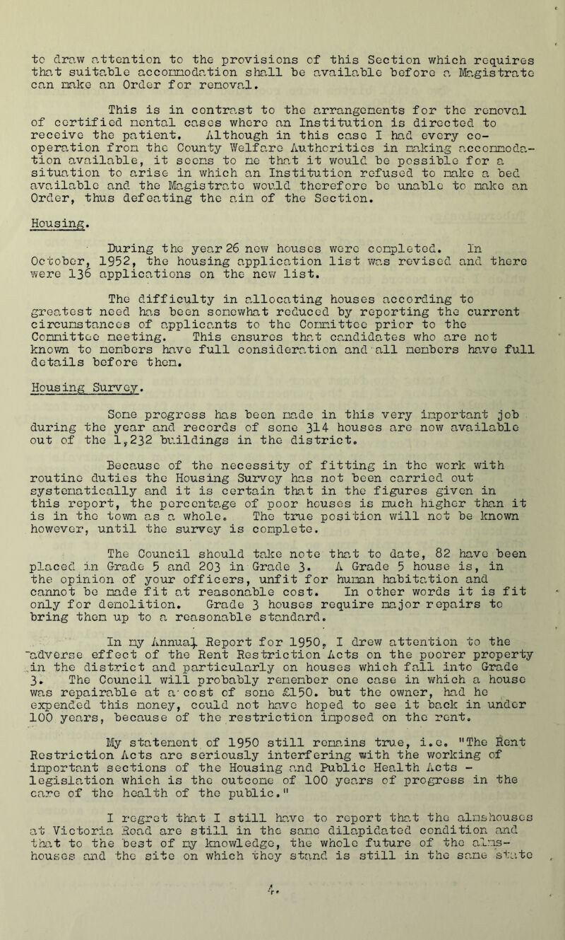 to draw attention to the provisions of this Section which requires that suitable accommodation shall be available before a. Magistrate can make an Order for removal. This is in contrast to the arrangements for the removal of certified mental cases where an Institution is directed to receive the patient. Although in this case I had every co- opera,tion from the County Welfare Authorities in making accommoda- tion available, it seems to me that it would be possible for a situation to arise in which an Institution refused to make a bed available and the Magistrate would therefore be unable to make an Order, thus defeating the aim of the Section. Housing. During the year 26 new houses were completed. In October, 1952, the housing application list was revised and there were 136 applications on the new list. The difficulty in allocating houses according to greatest need has been somewhat reduced by reporting the current circumstances of applicants to the Committee prior to the Committee meeting. This ensures that candidates who are not known to members have full consideration and all members have full details before then. Housing Survey. Some progress has been made in this very important job during the year and records of some 314 houses are now available out of the 1,232 buildings in the district. Because of the necessity of fitting in the work with routine duties the Housing Survey has not been carried out systematically and it is certain that in the figures given in this report, the percentage of poor houses is much higher than it is in the tom as a whole. The true position will not be known however, until the survey is complete. The Council should take note that to date, 82 have been placed in Grade 5 and 203 in Grade 3« A Grade 5 house is, in the opinion of your officers, unfit for human habitation and cannot be made fit at reasonable cost. In other words it is fit only for demolition. Grade 3 houses require major repairs to bring them up to a reasonable standard. In my Annua}. Report for 1950. I drew attention to the “adverse effect of the Rent Restriction Acts on the poorer property in the district and particularly on houses which fall into Grade 3. The Council will probably remember one case in which a house was repairable at a'cost of some £150. but the owner, had he expended this money, could not have hoped to see it back in under 100 years, because of the restriction imposed on the rent. My statement of 1950 still remains true, i.e. The Rent Restriction Acts are seriously interfering with the working of important sections of the Housing and Public Health Acts - legislation which is the outcome of 100 years of progress in the care of the health of the public. I regret that I still have to report that the almshouses at Victoria, Road are still in the same dilapidated condition and that to the best of my knowledge, the whole future of the alms- houses and the site on which 'chey stand is still in the sane state